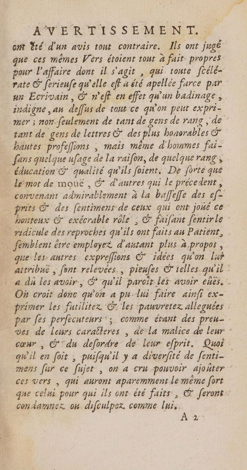 ext Ÿté d'un avis tout contraire. Ils ont jugé que ces mêmes Vers étoient tour à fait: propres pour l'affaire dont il s'agit , qui toute fcélé- rate © ferieufe qu'elle eff a été apellée farce par un Ecrivain, © nef en effer qu'un badinage, indigne ,an deffus de tont'ce qu'on peut expri- mer ; non-foulement de tant de gens de ranc ; de ” tant de gens de lettres & des plus honorables & bantes profeflions , mais même d'hommes fai- fans quelque ufage de la raifon, de quelque rang; - éducation © ‘qualité qu'ils foient, De forté que lemor de mouë , @ d’autres qui le précedent, convenant admirablement à la baffeffe des ef- prits © des fentimens de ceux qui ont joué ce honteux © exécrable role ; © faifant fenrirle ridicule des reproches qu'ils ont faits an Patiént, fémblent étre employer d'autant plus à.propos , que-les: antres cxpreffions © idées qu'on lus attribué ; font relevées. pieufes © relles.qw'il © a dh les avoir, @'qw'il paroïr les avoir ebes, :. On croit donc qu'on à pu-lui faire ainfi ex- primer les futilitez ‘@ les pauvretez allegnées : par Jes perfecuteurs‘; comme évant des pren. des de leurs caraîleres , dela malice de leur : cœur , @ du defordre de leur efprit. Quoi qwil en foit , puifqw'il y a diverfité de fenti- mens [ur ce fujet , on a cru pouvoir ajoñter ces vers | qui auront aparemment le même fort que celni pour qui ils ont été faits, € ferons: condamner on difculper cemme lux. mes
