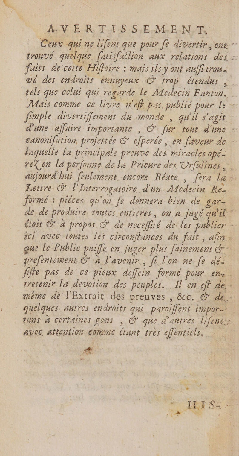 AV ER TA1$S S;E.M,E.N,T, Ceux qui ne lifent que pour Je divertir ons - trouvé quelque fatisfailion aux relations des :: faits decette Hiffoire : maïs ils y ont anffi trou. vé des endroits ennuyeux © trop étendus tels que celui qui regarde le Medecin Fanton. DMaïs comme ce livre nef. pas publié pour le - fémple divertiffement du monde , qu'il s'agit d'une affaire importante , ©: [ur tout d'une - canonifätion. projettée © efperée ; en faveur de - laquelle la principale preuve des miracles opé- reX en la perfonne de la Prieure des Urfulines,. aujourd hui feulement encore Béate , fera La : Lettre @ l'Inrerrogatoire d'un Medecin Re- formé ; piéces qu'on fe donnera bien de Lar= de de produire. toutes entieres, on a jugé qu'il” étoit © à propes © de neceflité de les pablier - ic} avec toutes les circomffances du fait ; afin à gs Le Public puiffe en juger plus fainemenr . prefentement ‘a l'avenir, fi l’on. ne. fe dé- ffe pas de ce pieux deffcin formé pour en. tretenir la devotion des peuples. Il en eff de. même de l'Extrait des preuves , &amp;c. © de quelques autres endroits qui_paroiffent impor tuns à certaines gens , © que d'autres lifenis avec attention conne étant tres effentiels. æ