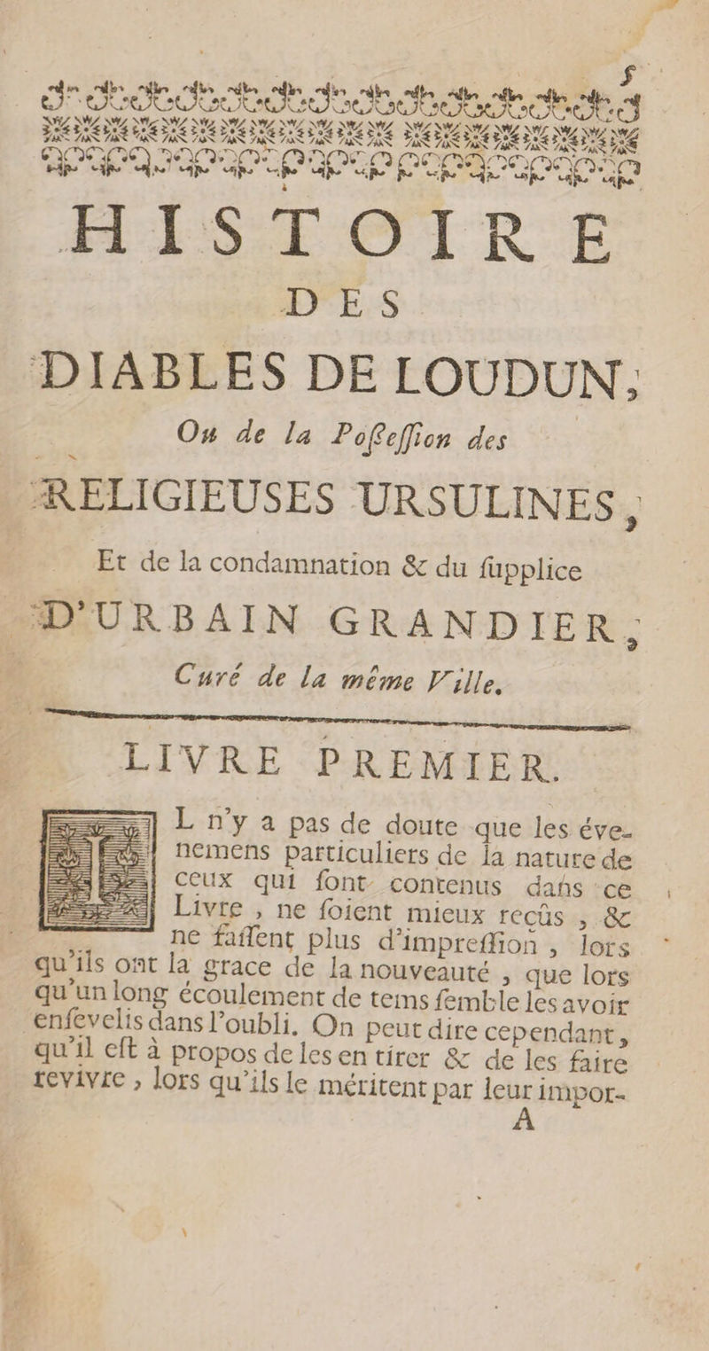 ns TEE u “® < _— « un À ed end fe njbs mie afin fs mn nf “tn ESS De otre nes LLC SE SNA EE AN ASIN TI DL EUL DL DL NE MZ ANS A7 PENSE ER ERRERS ER ET EEE ETES PS VAE VAR RE LE ATP UO PAP PCA HISTOTRE DES DIABLES DE LOUDUN,. À On de la Pofefion des | RELIGIEUSES URSULINES À Et de la condamnation & du fupplice D'URBAIN GRANDIER. % Curé de la même Ville, LIVRE PREMIER. L n’y à pas de doute que les éve- nemens particuliers de ja nature de CEUX qui font contenus dañs ‘ce Livre , ne foient mieux recüs , & ne faflent plus d'impreffion , lors qu ils ont la grace de la nouveauté , que lors qu'un long écoulement de tems femtble les avoir enfevelis dans l’oubli, On peut dire cependant, qu'il cft à propos delesen tirer & de les faire revivie , lors qu’ils le méritent par leur impor. À DS