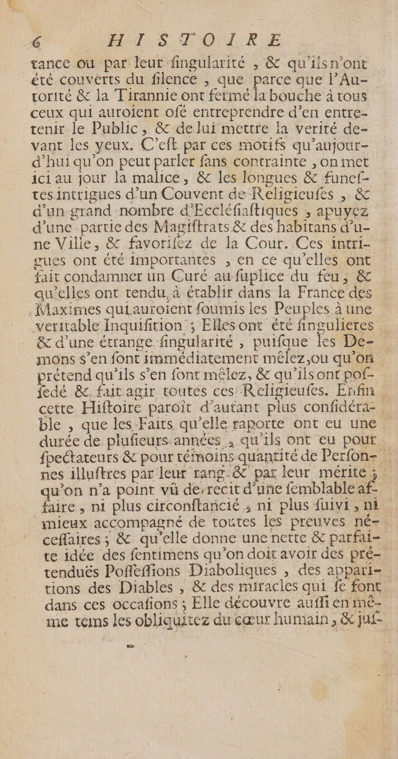 LA ODRET. ES. ROM .RE tance où par leur fingularité , &amp; qu'ilsn'ont été couverts du filence , que parce que l’Au- rorité &amp; la Tirannie ont fermé la bouche à tous ceux qui auroient ofé entreprendre d’en entre- tenir le Public, &amp; de lui mettre la verité de- vant les veux. C’eft par ces motifs qu’aujour- d’hui qu'on peut parler fans contrainte , on met ici au jour la malice, &amp; les longues &amp; funef- tesintrigues d'un Couvent de Religicufes , &amp; d’un grand nombre d’Eccléfiaftiques ; apuyez d’une partie des Magiftrats &amp; des habitans d’u- ne Vilie, &amp; favorifez de la Cour. Ces intri- gues ont €té importantes , en ce qu’elles ont fait condamner un Curé aufuplice du feu, &amp; qu’elles ont tendu. à établir dans la France des .Maxifnes quiauroient fourmis les Peuples à une veritable inquifition ; Elles ont été fingulieres … &amp; d’une étrange. fingularité , puifque les De- mons s’en font immédiatement mêlez,ou qu'on prétend qu’ils s’en font mêlez, &amp; qu'ilsont pof- . fedé &amp;r. fait agir toutes ces: Religieufes. Enfin cette Hiftoire paroït d'autant plus confidéra- ble , que les Faits qu’elle raporte ont eu une. durée de plufieurs années , qu'ils ont eu pour fpectateurs &amp; pour témoins quantité de Perfon- … nes illuftres par leur rang.:&amp; par leur mérites qu’on n’a point vû de-recit d'une femblable af- faire , ni plus circonftanicié ; ni plus fuivi , ni ‘ynieux accompagné de toutes les preuves né-. ceflaires ; &amp; qu’elle donne une nette &amp; parfai- te idée des fentimens qu’on doit avoir des pré- tenduës Pofléffions Diaboliques , des appari- tions des Diables , &amp; des miracles qui fe font dans ces occafions ; Elle découvre aufli en mê-. me tems les obliguitez du cœur humain, &amp; jui-