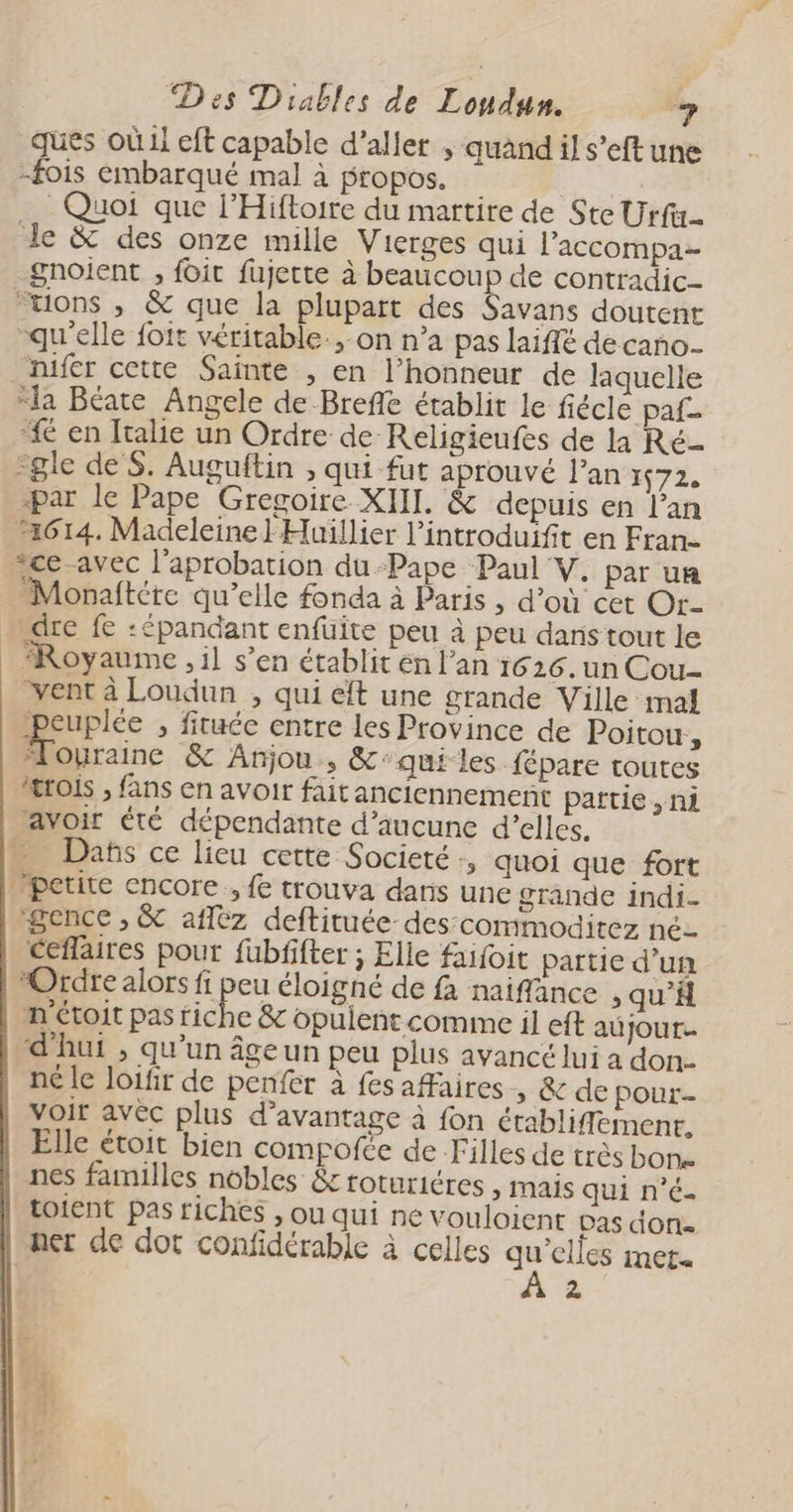 ques où il eft capable d'aller , quand il s’eft une -fois embarqué mal à propos. | Quoi que l’Hiftoire du martire de Ste Urfi. de & des onze mille Vierges qui l'accompa- gnoient , foit fujette à beaucoup de contradic- “uons , & que la plupart des Savans doutent qu'elle foit véritable.,-on n’a pas laifé decañno- _hifer cette Sainte , en l’honneur de laquelle “la Béate Angele de Breffe établit le fiécle paf 4 en Italie un Ordre de Religieufes de la Ré- -gle de S. Auguftin , qui fut aprouvé l'an 1672. par le Pape Gregoire XIII. & depuis en l’an 1614. Madeleine 'Huillier l’introduifit en Fran- “ce avec l'aprobation du-Pape Paul V. par un Monaftére qu’elle fonda à Paris , d’où cet Or- dre fe :épandant enfüuite peu à peu dans tout le ‘Royaume , il s’en établit en l’an 1626. un Cou vent à Loudun , qui eft une grande Ville mal poupe > fituée entre les Province de Poitou, “Æouraine & Anjou, &:qui les fépare toutes “trois , fans en avoir fait anciennement partie , ni avoir été dépendante d’aucune d'elles. Dañs ce lieu cette Societé, quoi que fort petite encore , fe trouva dans une grande indi- gence , & aflez deftituée-des:commoditez né- ceflaires pout fubfifter ; Elle faifoit partie d’un ‘Ordre alors fi peu éloigné de fa naiffance , qu’H n étoit pas riche & opuient comme il eft au jour. d'hui , qu’un âge un peu plus avancé lui a don- né le loifir de penfer à fes aaires » & de pour- voir avèc plus d'avantage à fon établiffement, Elle étoit bien compofce de Filles de très bon nes familles nobles & roturiéres , mais qui n'é- toient pas riches , ou qui ne vouloient Das done ner de dot confidérable à celles ve MEt« 2