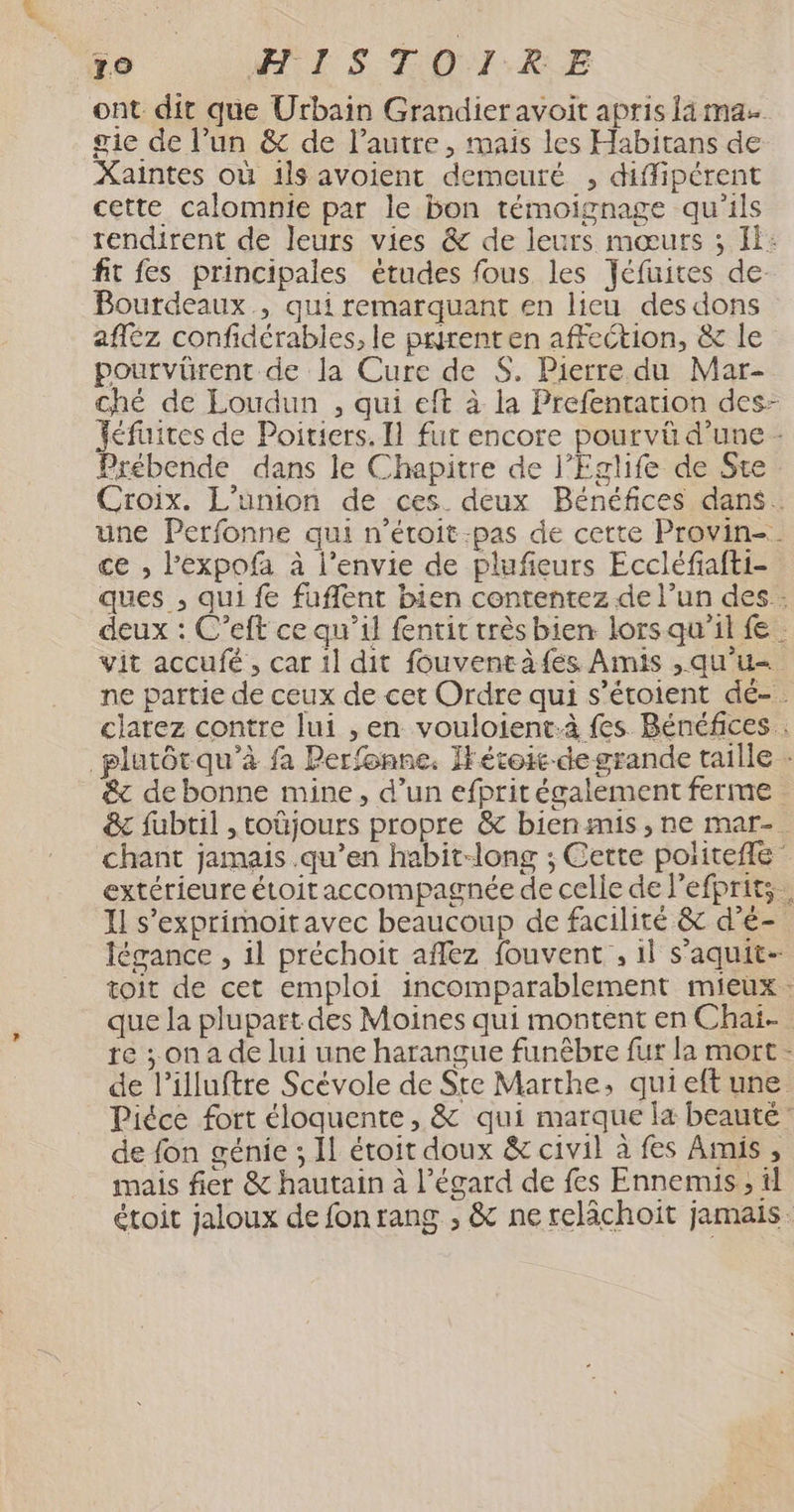 79 IST 0:1:kRE ont dit que Urbain Grandier avoit apris lama gie de l’un & de l’autre, mais les Habitans de Xaintes où 1ls avoient demeuré , diffipérent cette calomnie par le bon témoignage qu'ils rendirent de leurs vies & de leurs mœurs ; I: fit fes principales études fous les Jéfuites de Bourdeaux , qui remarquant en lieu des dons afléz confidérabies, le purent en affection, & le pourvürent de la Cure de $. Pierre du Mar- ché de Loudun , qui eft à la Prefentation des- Jéfiites de Poitiers. Il fut encore pourvû d’une - Prébende dans le Chapitre de l’Eglife de Ste. Croix. L'union de ces. deux Bénéfices dans. une Perfonne qui n’éroit:pas de cette Provin-. ce , l’expofa à l’envie de plufieurs Eccléfiafti- ques , qui fe fuflent bien contentez de l’un des : deux : C’eft ce qu’il fentit très bien lors qu’il { vit accufé, car 1l dit fouventàfes Amis ,qu'u ne partie de ceux de cet Ordre qui s’étoient dé-. clarez contre lui , en vouloient.à fes Bénéfices . _plutôrqu’à fa Perfonne. IHétoit-degrande taille - & debonne mine, d’un efprit également ferme &c fubtil , toüjours propre & bienmis, ne mar-. chant jamais .qu’en habit-long ; Cette politefle extérieure étoit accompagnée de celle de lefprits. I s'exprimoitavec beaucoup de facilité & d’é- légance , il préchoit aflez fouvent , 1l s’aquit- toit de cet emploi incomparablement mieux que la plupart des Moines qui montent en Chaïi- re ; on a de lui une harangue funêbre fur la mort - de l’illuftre Scévole de Ste Marthe, qui eft une Piéce fort éloquente, & qui marque la beauté’ de fon génie ; Il étoit doux & civil à fes Amis, mais fier & hautain à l'égard de fes Ennemis ; il étoit jaloux de fonrang , & ne relächoit jamais.