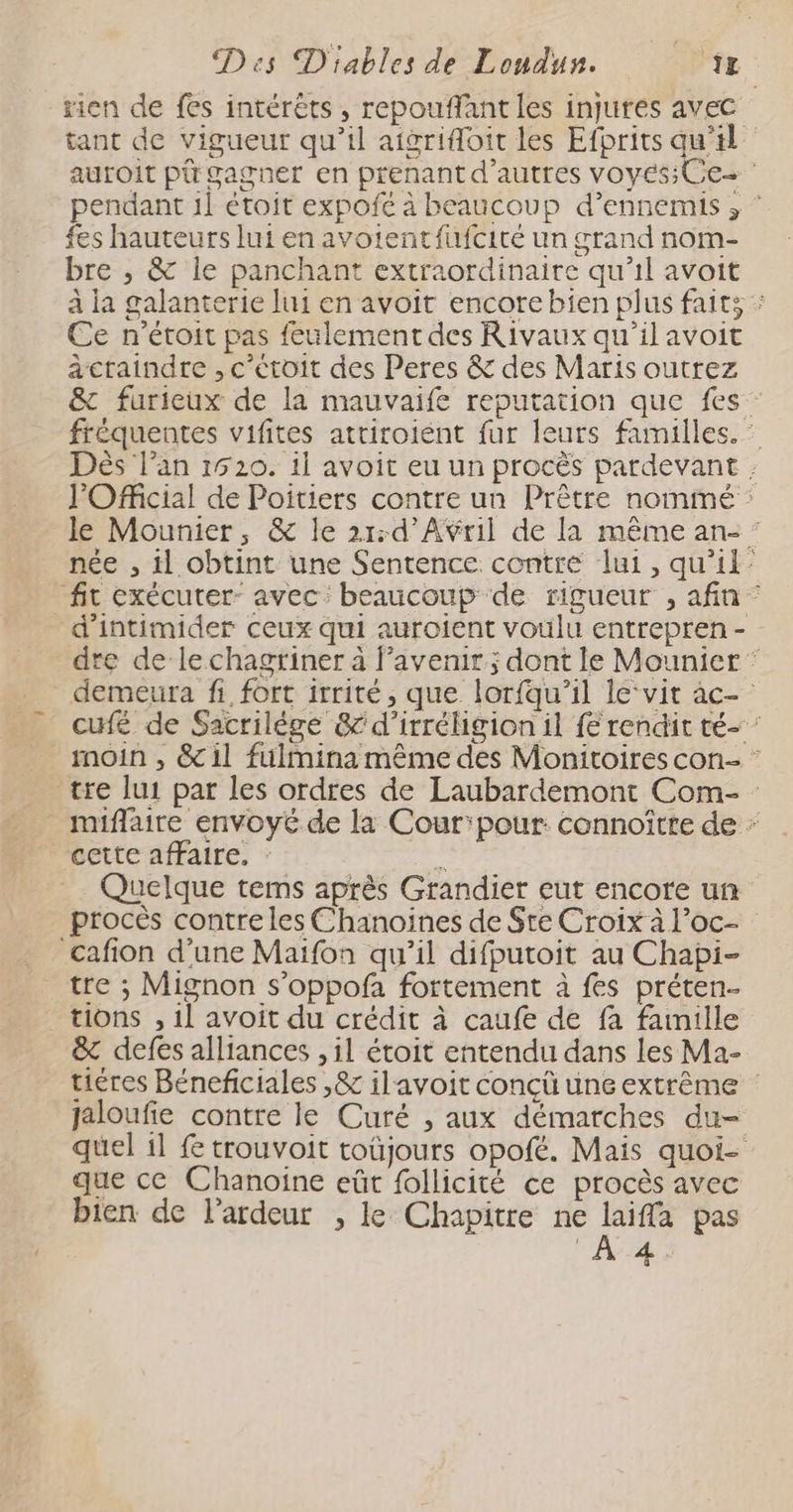 rien de fes intérêts, repouffant les injures avec tant de vigueur qu’il aigrifoit les Efbrits qu’il auroit pi gagner en prenant d’autres voyes;Ce- pendant 1l étoit expofe à beaucoup d’ennemis , fes hauteurs lui en avorentfufcité un grand nom- bre , & ile panchant extraordinaire qu'il avoit à la galanterie lui en avoit encore bien plus faits : Ce n'’étoit pas feulement des Rivaux qu’il avoit àcraindre ,c'eétoit des Peres & des Maris outrez & furieux de la mauvaife reputation que fes fréquentes vifites atriroient fur leurs familles. : Dès l’an 1520. il avoit eu un procès pardevant : J'Ofcial de Poitiers contre un Prêtre nommé : le Mounier, & le 21:d'Aÿril de la même an- : née , il obtint une Sentence contre lui, qu'il: fit exécutrer- avec: beaucoup de rigueur , afin - d’intimider ceux qui auroient voulu entrepren - dre de lechagriner à avenir; dont le Mounier * demeura fi fort itrité, que lorfqu’il le‘vit ac- cufé de Sacrilége &'d’irréligion il {€ rendit té- ’ _ moin, &il fülmina même des Monitoires con- : tre lui par les ordres de Laubardemont Com- _ miflaire envoyé de la Cour'pour: connoître de cette affaire, : # Quelque tems après Grandier eut encore un procès contre les Chanoines de Sre Croix à l’oc- _cafion d’une Maïfon qu’il difputoit au Chapi- tre ; Mignon s’oppofa fortement à fes préten- tions , 1l avoit du crédit à caufe de fa famille & defes alliances , il étoit entendu dans les Ma- tiéres Béneficiales ,& ilavoit conçü une extrême jaloufie contre le Curé , aux démarches du- quel il £ trouvoit toüjours opofé. Mais quoi- que ce Chanoïne eût follicité ce procès avec bien de l’ardeur , le Chapitre ne 1. pas FAUAS