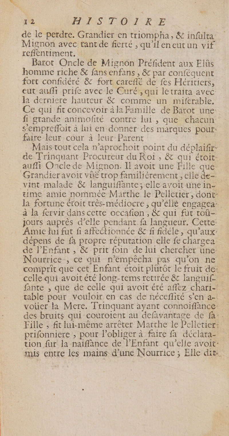 de le perdre. Grandier en triompha, & infulta Mignon avec tant de fierté , qu'ileneutun vif refilentiment. | | | Barot Oncle de Mignon Préfident aux Elüs homme riche & fans enfans , & par conféquent fort confidéré & fort careflé de fes Héritiers, eut auf prife avec le Curé;, qui létraita avec la derniere hauteur & comme un miferable, Ce qui fit concevoir à la Famille de Barot une: fi grande animofité contre lui , que chacun s’emprefoit à lui en donner des marques pour: faire leur cour à leur Parent RE Mais tout cela n’aprochoit point du déplaifir- de Trinquant Procureur du Roi , & qui étoit: aufli Oncle de Mignon. Il avoit une Fille que: Grandier avoit vüe trop familiérement, elle de vint malade & languiflante; elle avoit unein- time amie nommée Marthe le Pelletier, dont- la fortune étoit très-médiocre ; qu’élié engagea- à la fervir dans cette occafion , & qui fut toù- jours auprès d'elle pendant. fa langueur. Cette: Amie fui fut fi affectionnée & fi fidéle, qu'aux: dépens de fa propre réputation ele fe chargea de l'Enfant , & prit foin de lui chercher une Nourtice-, ce qui n’empêcha pas qu'on ne comprit que cet Enfant étoit plürôt le fruit de: celle qui avoit été long-tems retirée & languif | fante , que de celle qui avoit été aflëz chari-’ table pour vouloir en cas de néceffité s’en a-: : voüer la Mere. Trinquant ayant connoiffance. des bruits qui couroient au defavantage de fa: Fille , ft lui-même arrêter Marthe le Pelletier: prifonniere ; pour l’obliger à faire fa déclara- tion fur la naiflance de l'Enfant qu’elle avoit: mis entre les mains d’une Nourrice ; Elle dit.