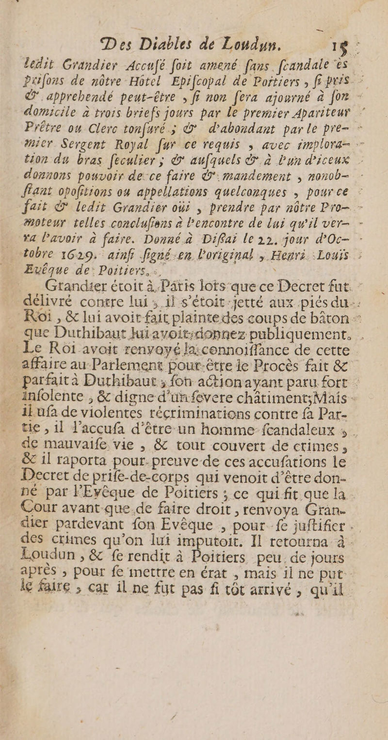 _ ledit Grandier Accufé foit amené fans fcandale ‘ès Prifous de nôtre Hôtel Epifcopal de Portiers » ff pris © apprehendé peut-être ; fi non fera ajourné à for - domicile à trois briefs jours par Le premier Apariteur Prêtre ow Clerc tonfuré.; © d’abondant par le pre- - nier Sergent Royal fur ce requis ; avec implora- tion du bras feculier; à aufquels &amp;.à Lun d’iceux donnons pouvoir de:ce faire Ÿ':mandement , nonob- flant opofitions ou appellations quelconques , pource - fait &amp; ledit Grandiér oùi , prendre par nûtre Pro- - moteur telles conclufiens à l'encontre de lui qu'il ver- - ra lavoir à faire. Donné.à Diffai le 22, jour d’Oc- - tobre 1629: ainf figré-en Poriginal , Henri. Louis : Evêque de: Poitiers. :. \ Grandier étoit à Paris lots'que ce Decret fut. : délivré contre lui ; il s’étoit:jetté aux .piés du: Roi , &amp; lui avoir fait plaintedes coups de bâton que Durhibaut Miavoit:donnez publiquement. Le Roï avait renyayé la:connoiffance de cette affaire au-Parlement pour.être le Procès fair &amp; parfaità Duthibaut ; fon action ayant paru fort : _ infolente , &amp; digne d’unfevere châtiment;Mais - _ ii ufa de violentes réçriminations contre fà Par- tie , 1l l’accufa d'être un homme fcandaleux ; | de mauvaife vie , &amp; tout couvert de crimes, &amp; 1l raporta pour. preuve de ces accufations le Decret de prife-de-corps qui venoit d’être don- né par lPEvêque de Poitiers ; ce quifit que la Cour avant-que de faire droit , renvoya Gran. dier pardevant fon Evêque , pour fe juftifier des crimes qu’on lui imputoit. Il retourna à. Loudun , &amp; fe rendit à Poitiers peu. de jours après ; pour fe mettre en érat , mais il ne put. le faire , car il ne fut pas fi vôt arrivé , qu'il À