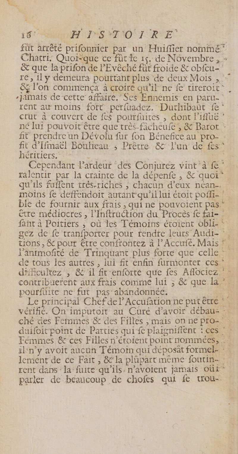 19: W:1S OI RYE füt arrêté prifonnier par un Huiflier nommé” Chatri. Quoique ce füt te 16. de Novembre , - &amp; que la prifon de l'Evêché für froide &amp; ob{cu- re, 1l y demeura pouttant plus de deux Mois , &amp; l’on commença à croire qu'il ne # tireroit. Jaînais de-cette affaire.‘ Ses Ennemis en paru- rent au moins fott perfuadez. Duthibaüt fe: crut à couvert de fes poutfuites , dont l’ifuë ‘ né lui pouvoit'être que très-ficheufe, &amp; Baror ft prendre un Dévolu fur fon Bénefice au pro- : fit d'Ifmaël Bouheau ; Prêtre &amp;' l’un de fs héritiers. A <a Cependant l’ardeuf ‘des Conjuréz vint à {° ralentir par la crainte de la dépenfe , &amp; quoi qu'ils fuflent trés-riches ; chacun d’eux néan-. moins fe deffcndoit autant-qu'ili lui étoit pofi- ‘ ble de fournir aux frais , qui ne pouvoient pas être médiocres , l’'Inftruction du Procès £e fai= fañt à Poitiers ; où les Témoins étoient obl£ * gez de {e tranfporter pour rendte leurs Audi- ‘. tions , &amp; pouf être confrontez à l’Accufé. Mais *. l'antmofté de Trinquant plus forte que celle de tous les autres , lui fit enfin furmonter ces d'fçulrez , &amp; il ft'enforté que fes Aflociez » contribuerent aux frais comme lui ; &amp; que la” pourfüite ne fut pas abandonnée. ha Le principal Chef de l’Accufation ne putétre *. vérifié. On imputoit au Curé d’avoir débau- : ché des Feinines &amp; des Filles , mais on ne pro= duifoit point de Parties quife plaïgnifient : ces Fémimes &amp; ces Filles n’étoient point rommées, : iln’y avoit aucun Témoin qui déposit formel- : lement de ce Fait , &amp; la plüpart même foutin- : rent dans : la: fuite qu'ils. n’avoient jamais oùi* parler de beaucoup de chofes qui fe trou-