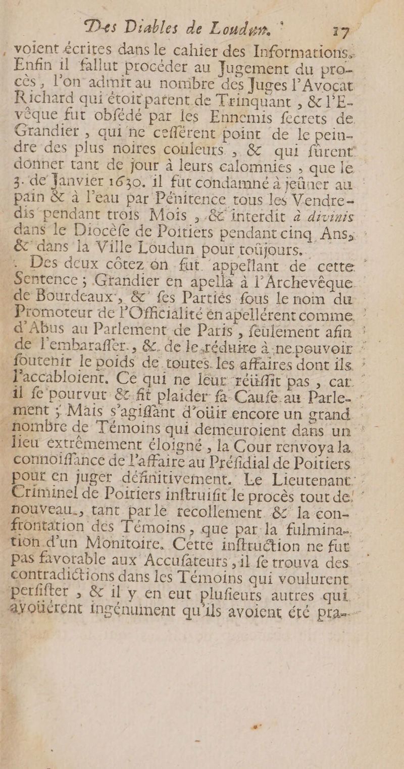, voient écrites dans le cahier des Informations. Enfin il fallut procéder au Jugement du pro- cès, l’on adinitau nombre des Juges l’Avocat Richard qui étoitpatent de Trinquant , &amp;l’E- vêque fut obfédé par les Ennemis fecrets de Grandier , qui ne ceflérent point de le pein- dre des plus noires couleurs, &amp; qui fûrent donner tant de jour à leurs calomnies , que le 3. de Janvier 1630. il fut condamné à jeüner au : pain &amp; à l’eau par Pénitence rous les Vendre dis pendant trois Mois ,.&amp;C interdit à dévinis dans le Diocèfe de Poitiers pendant cinq Ans; : &amp;’ dans là Ville Loudun pour toûjours.. | -.. Des deux côtez ôn fut. appellant de cette ‘ . Sentence ; Grandier en apella à l’Archevêque de Bourdeaux, &amp; fes Partiés fous le noim du | - Promoteur de POfficialité én apellérent comme. ! _d'Abus au Parlement de Paris , feulement afin ; de l'embarafiér., &amp;. de le réduire à ne pouvoir : _ foutehir le poids de toutes. les affaires dont ile ‘ l'accabloient. Ce qui ne léur. “Het Pas, Cat. ‘ al 'pourvut &amp;.fit plaider fa. Caufe au Parle- ! ment ; Mais s’agiffant d’oùir encore un grand. : . nombre de Témoins qui demeuroient dans un Dieu extrêmement éloigné, la Cour renvoya la. connoiffance de l'affaire au Préfidial de Poitiers pour Cn juger définitivement. Le Lieutenant: : Criminel de Poiriers inftruifit le procès tout de! : _BouVeau., tant parle recollement. &amp;’ la con- frontation des Témoins , que par la fulmina.. tion d’un Monitoire, Cette infttuction ne fut pas favorable aux Accufateuts ,41 fe trouva des contradictions dans les Témoins qui voulurent perfifter , &amp; il y en eut plufeurs autres qui : ayoüerent ingénument qu'ils avoicnt été pra