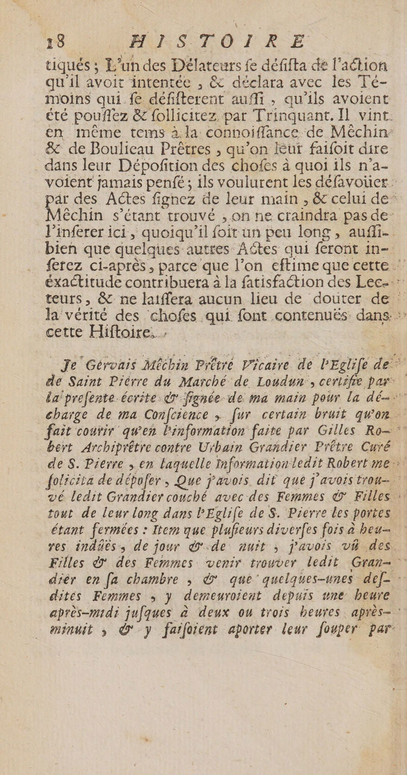 tiqués ; L’un des Délateurs fe défifta dé l’action qu'il avoit intentée , &amp; déclara avec les Té- moins qui.fe défifterent aufi , qu'ils avoient été pouflez &amp; follicitez. par Trinquant. Il vint. en même tems à la connoiffance de Méchin: &amp; de Boulieau Prêtres , qu’on ur faifoit dire dans leur Dépofñition des chofes à quoi ils n'a- voient jamais penfé ; ils voulurent les défavoüer: pär des Actes fignez de leur main , &amp; celui de’ Méchin s'étant trouvé , on ne craindta pas de: l’inferer ici, quoiqu'il foit un peu long, auf. bien que quelques autres Aôtes qui feront in- ferez ci-après , parce que l’on eftime que cette ‘ éxactitude contribuera à la fatisfaction des Lec- : teurs, &amp; ne laiffera aucun lieu de douter de : la'vérité des chofes qui font contenuës: dans. cette Hiftoire..… Je Gérvais Méchin Prêtré Vicaire de PEglife de dé Saint Dièrre du Marché de Loudun:, ceriifie par la'prefente-écrite dr fignée de ma main powr la dé: charge de ma Confcience ; [ur certain bruit gwen fait courir qu'en l'information faite par Gilles Ro bert Archiprêtre contre Urbain Grañdier Prêtre Curé de S. Pierre ; en laquelle Information ledit Robert me folicita de dépofer, Que j’avois. dit que j'avors trou vé ledit Grandier couché avec des Femmes © Filles : tout de leur long dans PEglife de S. Pierre les portes étant fermées : Item que plufieurs diverfes fois à heu-- res indûes, de jour de nuit ; j’avois vh des. Filles &amp;' des Femmes venir trouver ledit Gran- dièr en [a chambre ; © que’ quelques-unes def- dites Femmes ; y demeuroient depuis une heure après-midi jufques à deux ou trois heures après-: minuit ; © y farfoient aporter leur fouper par: