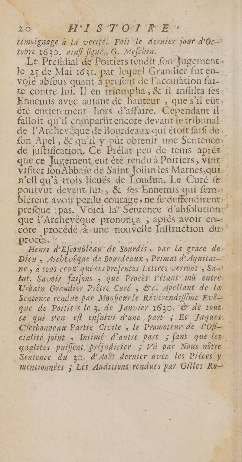 “ 20 LAN LES TROT REE: témoignage à la vertté. Fait le dernier jour d'Oc tobré 1630. aïnf figné,, G. Mefchin. AR Le Préfidial de Poitiers rendit {en Jugement: le 25 de Mai 1631. par lequel Grandier fut en-:_ . Voié abfous quant à prefent de l’accufation fai-- te contre lui. Il en triompha, &amp; 1l infulta fes: Ennemis avec autant de hauteur , que s’il eût. été entierement hors d'affaire. Cependant 1l- falloit qu’il comparüt.encore devant le tribunal dé l’Archevèque de Bourdeauxqui étoit faifi de. fon Apel, &amp; qu'il y pür obtenir une Sentence: dé juftificaion, Ce Brélar peu de tems aprés : que ce Jugément.eut été rendu à Poitiers, vint” vifiter fon Abbaïe dé DPI les Marnes,qui- n’eft qu’à ttois lieuës de Loudun. Le Curé {:- poutvut devant-.lut.,.&amp; fes Ennemis qui fem-:: blérent avoir'perdu courage, ne fe‘deffendirente prefque :pas. Voici la* Sentence d’abfolution: que l’Archevêque pronotiça ; après avoir en core procédé ;à-une ‘nouvelle Inftruction dus MOUSE Lio  7 . US Henri d'Efcoubleaw de Sonrdis, par la grace der Dieu , Archevéaue de Bowrdeaux ; Primat d'Aquitar- ne, à tous ceux gurcesprefentes Lettres verrônt, San lut. Savoir faifons ,; que Procès s'étant m4 entre. Uÿbain Grasdier Drérre Curé ,; ©'c. Apéllant de la: Sentence renduë par. Menfieurle Révérendiffime Evé= que de Poitiers le 3, de Janvier 1630. :Ÿ de tout. ce qui. sen: eff enfuivi d’une, part. $.Et Jaques: Cherbonneau Partie Civile , Le Promoteur de POf- cialité joint ; Intimé d'autre part ; fanÿ que less . gfalités puillent, préjudicier, ; Vi par Nous nôtre | . Sentence du 30. d'Août dernier avec les Préces y mentionnées j Les Auditions renduës par Gilles Ro=