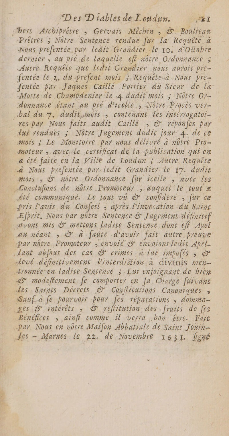 LT à Des D'iablesde I UE eÉI cbert Archiprêtre , Gervais Méchin ; Bouliean Prêtres ; Nôtre Sentence renduë fur la Requîte à Nous prefentée.par ledit. Grandier le 10. d'Oobre dernier ; au pié.de laquelle ef nôtre Ordonzance 3% Autre Requête que ledit Granäier nous auroit pre- fentée le x, du-prefent mois ; Requête @.Nous pre fentée par Jaques Caïllé Portieÿ du Sieur de la Motte de Champdenier le 4 dudit mois ; -Nôtre Or- donnance étant at pié d'iceke : >. Nôtre. Precès ver- es par Nous faits audit Caillé ; © réponfes par dui renduës ; Nôtre Jugement dudie jour: 4. de ce amois ; Le Monitoire par mous délivré à nôtre Pro- moteur ; avecie .certificat.dé la publication qui er 4 été faite en la Ville de Lowden ; Autre Requête à Nous prefentée par-ledit Grandier le 17. dudit mois ; © nôtre. Ordonnance fur zcéeile ; avec Les -Conclufs tons de nôtre Promoteur ; auquel le tout été communiqué. Le tout vé à confideré , [ur ce pris l'avis du Conferl ; après l'invecation :du, Saint ÆEfprit, Nous par nôtre Sentence à Jugement défroitif avons ms È mettons ladite Sentence dont eff Apel au néant ; © à faute d'avoir fait autre preuve “par nôtre. Promoteur senvoié € CHUOTONS ledit Apel- dant abfous des ças © crimes, à lui impofés ; à «levé définitivement. Finterdiéion à divinis men .4æronnée en ladite Sentence ; Lui enjoigrant.de bien - Ÿ modeftement. fe comporter en [a, Charge fuivant des Saints Décrets © Coxffituirons Canoniques > TE Je pourvoir pour [es réparations , domma- ges d° intérêts » © reliitution des. fruits de fes Bénéfices ainfi comme il verra . bon: être. Fait par. Nous en nôtre Maifon Abbatiale de Saint Joüin-
