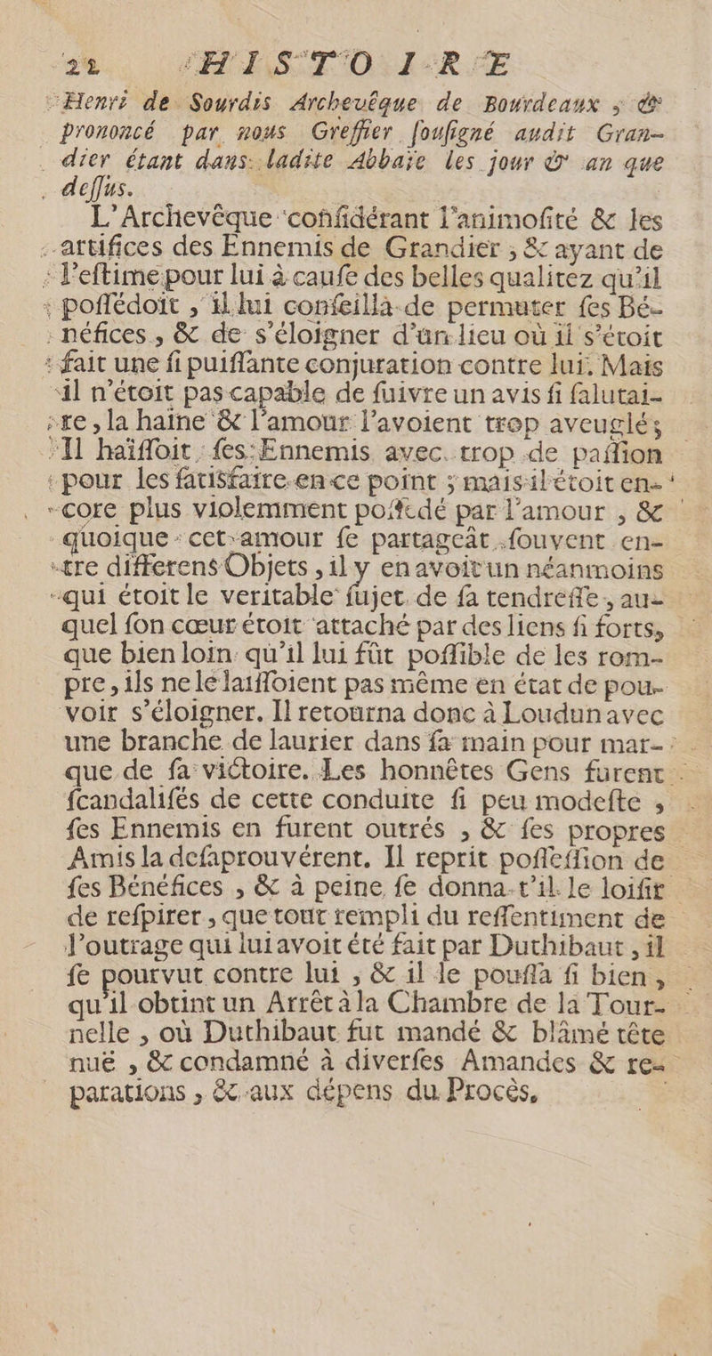 2% EE SSTO: 1R FE prononcé par nous Greffier [oufigné audit Gran- L’Archevêque ‘coñfidérant l'animofté &amp; les + ve #4 quel fon cœur étoit attaché par des liens fi forts, que bien loin. qu'il lui füt poflible de les rom. pre, ils nele laifoient pas même en état de pou. une branche de laurier dans fa main pour mar-: que de fa victoire. Les honnêtes Gens fürent . fcandalifés de cette conduite fi peu modefte , fes Ennemis en furent outrés , &amp; fes propres Amis la defaprouvérent. Il reprit pofleflion de fes Bénéfices , &amp; à peine fe donna. t'il Le loifit de refpirer , que tout rempli du reffentiment de Poutrage qui lutavoitété fait par Duthibaut , 4] fe pourvut contre lui ; &amp; 1l le pouflà fi bien, qu'il obtint un Arrêt àla Chambre de la Tour. nelle , où Duthibaut fut mandé &amp; blâmé tête nuë , &amp; condamné à diverfes Amandes &amp; re parations , &amp;caux dépens du. Procès, |