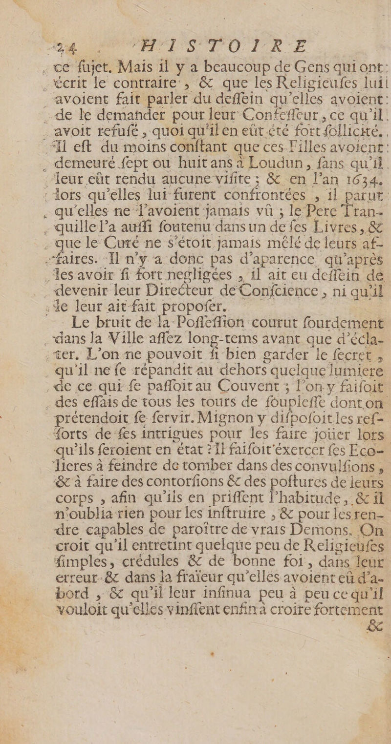 ne : CH OC RAP LS TO LIRE de le demañder pour leur Confefleur, ce qu'il! Li qu'elles ne ‘l’avoient jamais vü ; le Pere Tran- Le bruit de la Pofleflion courut fourdement prétendoit f fervir. Mignon y difpoloitles ref #orts de’fes intrigues pour les faire joüer lors qu’ils feroient en état ?1l faifoit'éxercer fes Eco- &amp; à faire des contorfions &amp; des poftures de leurs corps , afin qu'ils en priflent l'habitude, &amp; il n'oublia rien pour les inftruire , &amp; pour lesren- dre capables de paroître de vrais Derons. On croit qu'il entretint quelque peu de Religieufes fimples, crédules &amp; de bonne foi, dans leur erreur-&amp; dans la fraïeur qu’elles avoient eû d’a- bord , &amp; qu'il leur infinua peu à peuce qu'il vouloit qu’elles vinflent enfina croire fortement &amp;