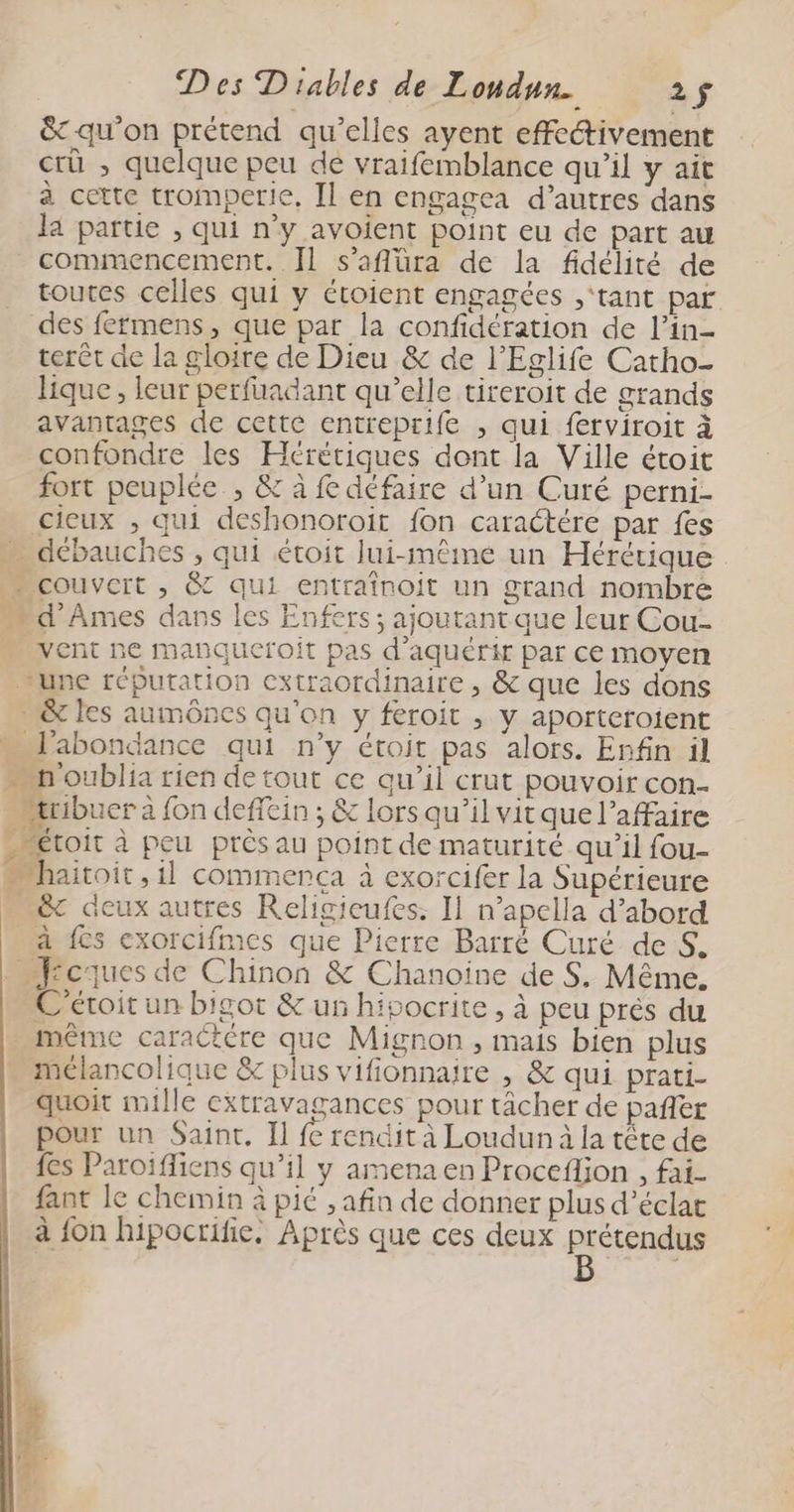 &amp; qu'on prétend qu’elles ayent effectivement crü ; quelque peu de vraifemblance qu’il y ait à cette trompcrie, Il en engagea d’autres dans la partie , qui n’y avoient point eu de part au commencement. Il s’aflüra de la fidélité de toutes celles qui y étoient engagées ‘tant par des fermens, que par la confidération de l’in- terêt de la gloire de Dieu &amp; de l’Eglife Catho- lique, leur perfuadant qu’elle tireroit de grands avantages de cette entreprife , qui ferviroit à confondre les Hérétiques dont la Ville étoit fort peuplée , &amp; à £ défaire d’un Curé perni- cieux , qui deshonoroit fon caraétére par fes - débauches , qui étoit lui-même un Hérérique … couvcrt , &amp; qui entraînoit un grand nombre _d Âmes dans les Enfers; ajoutant que leur Cou- vent ne manqueroit pas d'aquérir par ce moyen une réputation extraordinaire , &amp; que les dons - l'abondance qui n’y étoit pas alors. Enfin il n oublia rien de tout ce qu’il crut pouvoir con- æribuer à fon defein ; &amp; lors qu’ilvitque l'affaire “Péroit à peu près au point de maturité qu’il fou- … haitoit, il commenca à exorcifer la Supérieure … &amp;c deux autres Religieufes: Il n’apclla d’abord à {cs exorcifmes que Pierre Barré Curé de S. .Jcques de Chinon &amp; Chanoïne de S. Même. -C'éroit un bigot &amp; un hipocrite , à peu prés du même caractére que Mignon , mais bien plus mélancolique &amp; plus vifionnaire , &amp; qui prati- quoit mille extravagances pour tâcher de pañer pour un Saint. Il fe rendit à Loudun à la tête de fes Paroïifliens qu’il y amena en Proceflion , fai- fant le chemin à pié , afin de donner plus d’éclat à fon hipocrifie, Après que ces deux RESERUE 7