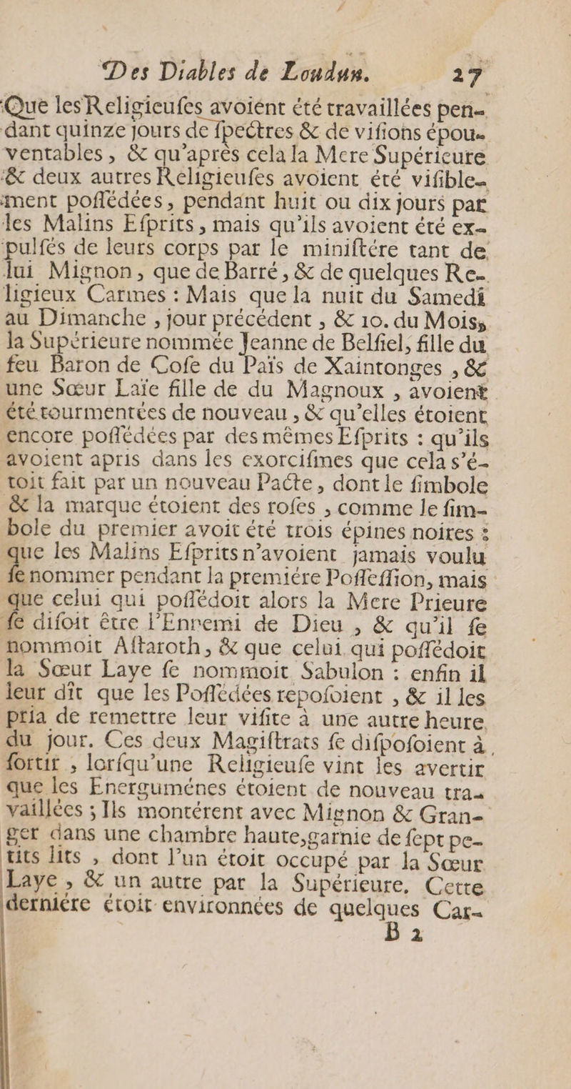 Que les Religieufes avoiént été travaillées pen dant quinze jours de fpectres &amp; de vifions épou. ventables , &amp; qu'après cela la Mere Supéricure ‘&amp; deux autres Reéligieufes avoient été vifible ment poflédées, pendant huit ou dix jours par les Malins Efprits, mais qu'ils avoient été ex- pulfés de leurs corps par le miniftére tant de Jui Mignon, que de Barré, &amp; de quelques Re. ligieux Carmes : Mais que la nuit du Samedi au Dimanche , jour précédent , &amp; 10. du Mois, la Supérieure nommée Jeanne de Belfiel, fille du feu Baron de Cofe du Païs de Xaintonges , &amp; une Sœur Laïe fille de du Magnoux , avoient été tourmentées de nouveau , &amp; qu’elles étoient encore poflédees par des mêmes Efprits : qu’ils avoient apris dans les exorcifines que cela s’é- toit fait par un nouveau Pacte, dont le fimbole &amp;t la marque étoient des rofes , comme le fim- bole du premier avoit été trois épines noires : que les Malins Efpritsn’avoient jamais voulu fe nomimer pendant la premiére Poffeffion, mais que celui qui poflédoit alors la Mere Prieure 4 difoit être l'Enremi de Dieu , &amp; qu'il fe nommoit Aftaroth, &amp; que celui. qui poffédoit l2 Sœur Laye fe nommoit Sabulon : enfin il leur dit que les Pofiédées repofvient , &amp; il les pria de remettre leur vifite à une autre heure du jour. Ces deux Magiftrats fe difpofoient à. forur ; lorfqu’une Religieufe vint les avertir que les Energuménes étoient de nouveau traa vaillées ; Ils montérent avec Mignon &amp; Gran 8er dans une chambre haute,garnie de fept pe- tits lits , dont l’un étoit occupé par la Sœur Laye , &amp; un autre par la Supérieure, Cette derniére étoit environnées de quelques Car- ‘: À
