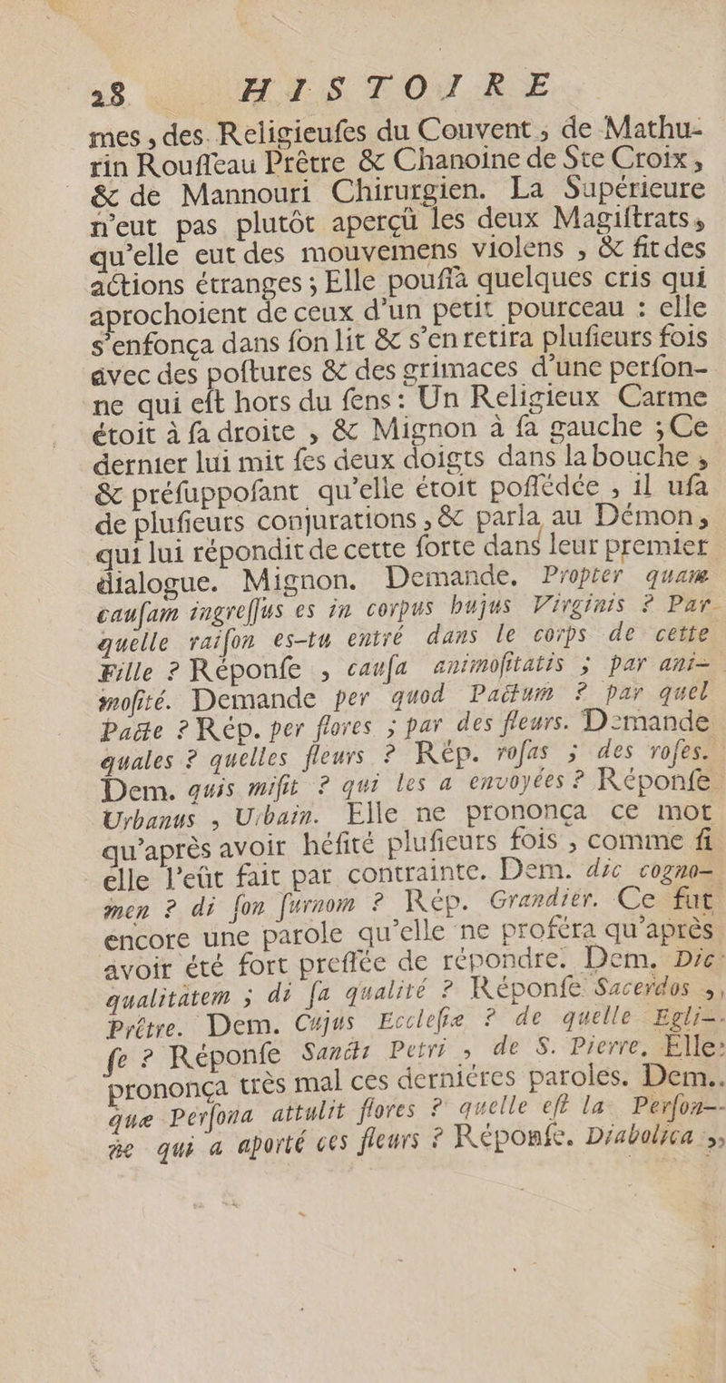 mes , des. Religieufes du Couvent; de Mathu- rin Roufleau Prêtre &amp; Chanoiïne de Ste Croix, &amp; de Mannouri Chirurgien. La Supérieure n'eut pas plutôt aperçü les deux Magiftrats, qu'elle eut des mouvemens violens , &amp; fitdes actions étranges ; Elle pouffà quelques cris qui aprochoient de ceux d'un petit pourceau : elle s’enfonça dans fon lit &amp; s’en retira plufieurs fois avec des poftures &amp; des grimaces d’une perfon- ne qui eft hors du fens: Un Religieux Carme étoit à fa droite , &amp; Mignon à fa gauche ; Ce dernier lui mit fes deux doigts dans la bouche , &amp; préfuppofant qu'elle étoit poflédée , il ufa de plufieurs conqurations , &amp; parla au Démon, qui lui répondit de cette forte dans leur premier dialogue. Mignon. Demande. Proprer qua caufam ingrelfus es 7m corpus bujus Virginis ? Par. quelle raifon es-tu entré dans le coïps de cette Fille ? Réponfe , caufa animofitatis ; par ani= mofité. Demande per guod Paëtum ? par quel Paëe ? Rep. per frores > par des fleurs. D':mande guales ? quelles fleurs ? RÉÈp. rofas 5 des rofes. Dem, auis mifit ? qui les a envoyées ? Réponfe. Urbanus , Urbain. Elle ne prononça ce mot waprès avoir héfité plufieurs fois , comme fi elle l’eût fait par contrainte. Dern. déc cogne= men ? di fon furnom ? Rép. Graxdier. Ce fut encore une parole qu’elle ne proféra qu'après avoir été fort preffée de répondre. Dem, Dre: qualitatem ; di fa qualité ? Réponfe Sacerdos ;, Pyêtre. Dem. Cajus Ecclefie ? de quelle Eglis: fe ? Réponfe Sancti Petri à de S. Pierre, Elle: prononça très mal ces derniéres paroles. Dem. que Perfora attulit flores ? quelle eft la. Perfon-- ñe qui a aporté ces fleurs À Réponée. Diabolyca :»