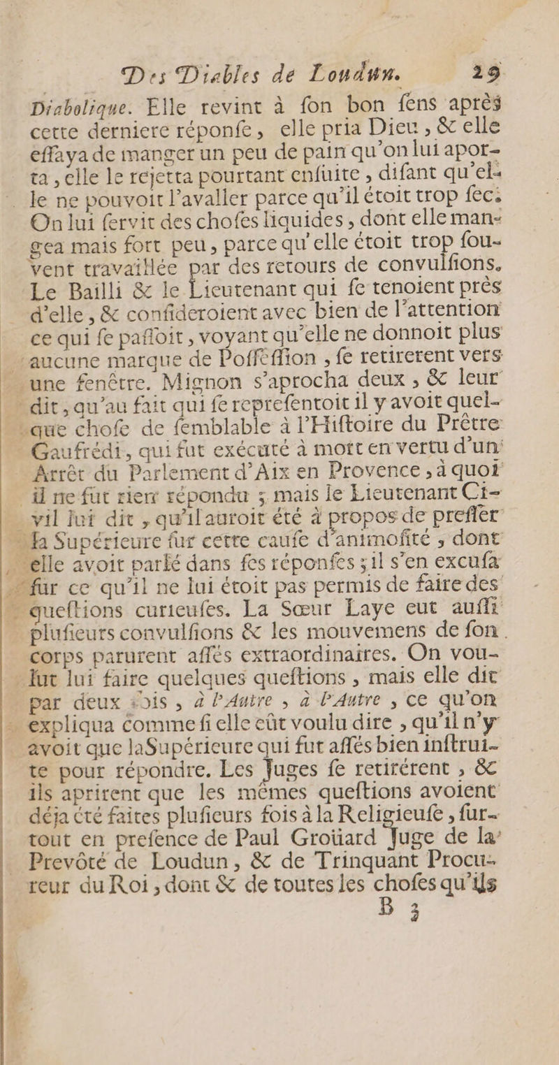 Diabolique. Elle revint à fon bon fens après cette derniere réponfe, elle pria Dieu AA: effaya de manger un peu de pain qu’on lui apor- ta , clle le rejetra pourtant enfuite , difant qu’el- On lui fervit des chofes liquides , dont elle man- ea mais fort peu, parce qu'elle étoit trop {ou- vent travaillée par des retours de convulfions. Le Bailli &amp; le Licutenant qui fe tenoient près d'elle , &amp; confideroient avec bien de l'attention ce qui fe pañloit, voyant qu’elle ne donnoit plus Gaufrédi, qui fut exécuté à mott en vertu d’un: vil jui dit , qu'il auroit été à propos de prefler corps parurent affés extraordinaires. On vou- par deux +9is , à PAutre , à l'Autre , Ce qu’on te pour répondre. Les Juges fe retirérent , &amp; ils aprirent que les mêmes queftions avoient déja crée faites pluficurs fois à la Religicufe , fur tout en prefence de Paul Groüard Juge de la Prevôté de Loudun, &amp; de Trinquant Procu- reur du Roi, dont &amp; de toutes les rue qu'is )