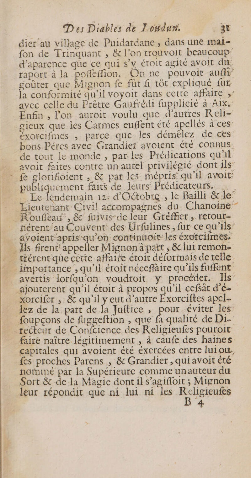dier au village de Puidardane , dans une mai- fon de Trinquant , &amp; l’on trouvoit beaucoup: d’aparence que ce qui s’y étoit agité avoit du. raport à la poñeffion. Onne pouvoir aufff goûter que Mignon fe fût fi tôt expliqué fur la conformité qu’il voyoit dans cette affaire »” avec celle du Prêtre Gaufrédi fupplicié à Aix.: Enfin , l’on auroit voulu que d’autres Reli- gieux que les Carmes euflent été apellés à ces’ éxorcifmes , parce que les démêlez de:.ces’ bons Péres avec Grandier avoient été connus, de tout le monde , par les Prédications qu'il avoit faites contre un autel privilégié dont ils’ {e glorifioient , &amp; par les mépris qu'il avoit publiquement faits de leurs Prédicateurs. … Le léndemain 12: d'Oétobrg , le Bailli &amp; le Éicutenant Civil accompagnés du Chanoine- _Roufieau', &amp; fuivis-de leur Gréffer , retout- __ hérent/au Couvent des Urfülines, far ce qu'ils’ _ avoient'apris qu'on continuoit- les éxorcifmes, Is frent appeller Mignon à paït , &amp; lui remon- _ tiérentquecctte affaire étoit déformais de telle importance , qu’il étoit néceffaire qu’ils fuffent avertis lorfqu'on voudroit y procéder. Ils ajouterent qu’il étoit à propos qu'il cefsât d'é- xorcifer , &amp; qu’il y eut d'autre Exorciftes apel- lez de la part de la Juftice , pour éviter les: foupcçons de fuggeftion , que fa qualité de Di- recteur de Confcience des Religieufes pouroit faire naître légitimement , à caufe des haines capitales qui avoient été éxercées entre luiou. fes proches Parens , &amp; Grandier , quiavoit été notmimé par la Supérieure comme unauteur du Sort &amp; de la Magie dont il s’agifoit ; Mignon leur répondit que ni lui ni les ele