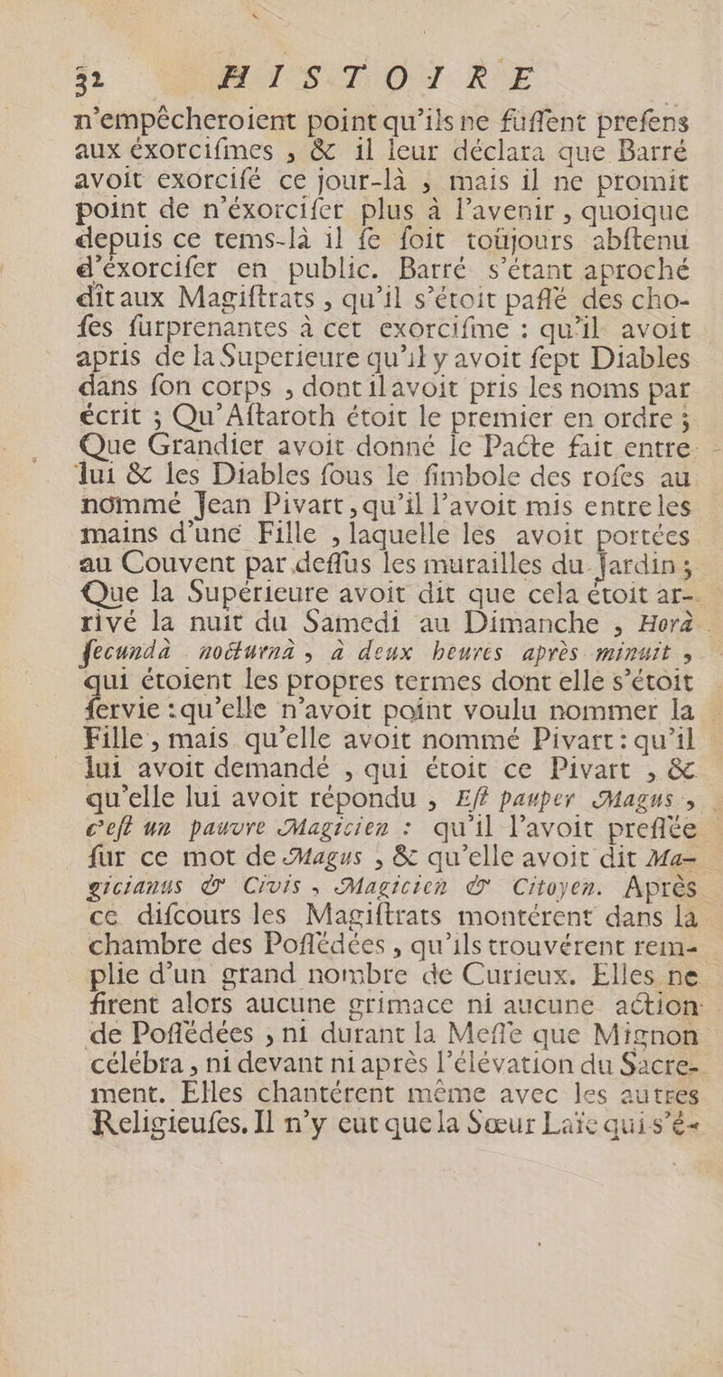 “ 32 TS OT RE n’empêcheroient point qu’ils ne fuffent prefens aux éxorcifmes ; &amp; 1l leur déclara que Barré avoit exorcifé ce jour-là ; mais il ne promit point de n’éxorcifer plus à l’avenir , quoique depuis ce tems-là 1l fe foit toüjours abftenu d'éxorcifer en public. Barré s'étant aproché ditaux Magiftrats , qu’il s’étoit pañlé des cho- {és furprenantes à cet exorcifme : qu'il avoit apris de la Superieure qu’il y avoit fept Diables dans fon corps , dontilavoit pris les noms par écrit ; Qu'Aftaroth étoit le premier en ordre ; Que Grandier avoit donné Île Pacte fait entre ui &amp; les Diables fous le fimbole des rofes au nômmé Jean Pivart, qu'il l’avoit mis entreles mains d'une Fille , laquelle les avoit portées au Couvent par .deffus les murailles du Jardins Que la Supérieure avoit dit que cela étoit ar-. rivé la nuit du Samedi au Dimanche , Hora . fecunda noéfurnà , à deux heures après minuit , qui étoient les propres termes dont elle s’étoit fervie :qu’elle n’avoit point voulu nommer la | Fille , mais qu'elle avoit nommé Pivart: qu'il lui avoit demandé , qui étroit ce Pivart , &amp;. qu'elle lui avoit répondu , Ef pauper SHagus, Ceft un pauvre Magicien : qu'il l’avoit prefite | fur ce mot de Magus , &amp; qu’elle avoit dit Ma. greianus © Civis, Magicien © Citoyen. Après ce difcours les Magiftrats montérent dans la chambre des Poflédées , qu’ils trouvérent rem- plie d'un grand nombre de Curieux. Elles ne firent alors aucune grimace ni aucune aétion: de Poñédées ;, n1 durant la Meffe que Mignon célébra , ni devant ni après l'élévation du Sacre- ment. Elles chantérent mème avec les autres Religieufes, Il n’y eur que la Sœur Laïe quis’è«
