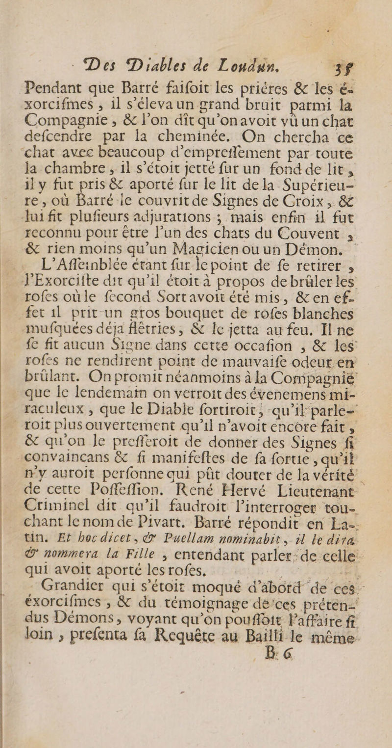 Pendant que Barré faifoit les priéres &amp; les é< xorcifmes , il s’élevaun grand bruit parmi la Compagnie , &amp; l’on dît qu’onavoit vü un chat defcendre par la cheminée. On chercha ce Ja chambre , il s’étoit jetté fur un fond de lit, il y fut pris &amp; aporté fur le lit dela Supérieu- re, où Barré le couvrit de Signes de Croix, &amp; Jui fit plufeurs adjurations ; mais enfin il fut reconnu pour être l’un des chats du Couvent , &amp; rien moins qu'un Magicien ou un Démon. … L’Afleinblée étant {ur le point de fe retirer , JExorciite dit qu’il étoit à propos debrâler les rofes oùle fecond Sortavoit été mis, &amp;en ef- fet 1l prit un gros bouquet de rofes blanches -mufquées déja flêtries, &amp; Ie jetta au feu. Il ne fe fit aucun Signe dans cette occafion ; &amp; les rofes ne rendirent point de mauvaife odeur em | brülant. On promit néanmoins à la Compagnié que le lendemain on verroit des évenemens mi- raculeux , que le Diable fortiroit, ‘qu’il parle= roit plus ouvertement qu’il n’avoit encore fait, &amp; qu'on Je prefftroit de donner des Signes fi ny auroit perfonne qui pût douter de la vérité de cette Poffeffion. René Hervé Lieutenant Crüninel dit qu’il faudroit lPinterroger tou- chant le nom de Pivart. Barré répondit en La. tin. Et hoc dicet, @ Puellam nominabit, il le dira nommera la Fille ;| entendant parler: de celle qui avoit aporté les rofes. M - Grandier qui s’étoit moqué d’abord de ces - éxorcifmes ; &amp; du témoignage dé’ces prétén dus Démons, voyant qu’on pouflbit laffäire ff loin , prefenta fa Requête au 78 même ‘6