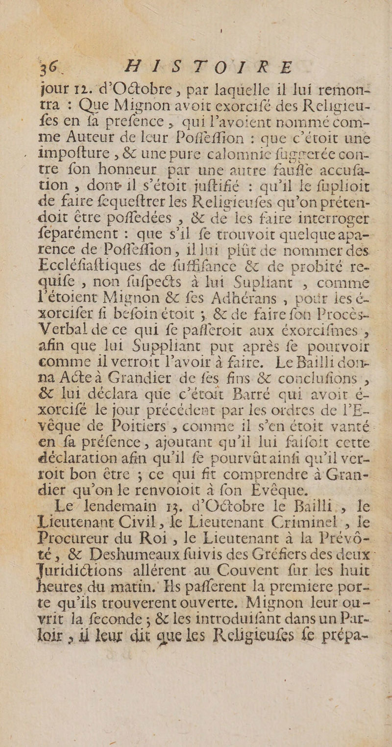 jour 12. d'Octobre, par laquelle il lui remon- tra : Que Mignon avoit exorcifé des Religieu- {es en {a prefence , qui l’avoient nommé com- me Auteur de leur Pofléflion : que c’étoit une impofture , &amp; une pure calomnic fagrerée con- tre fon honneur par une autre faufle accufa- tion , dont il s’étoit juftifié : qu’il Le faplioit de faire fqueftrer les Religieufes qu’on préten- doit être poñflédées , &amp; de lcs faire interroger feparément : que s’il fe trouvoir quelque apa- rence de Pofleflion, illui plûüt de nommer des Eccléfiaftiques de fufifance &amp; de probité re- quife , non fufpects à lui Supliant , comme l'étoienc Mignon &amp; fes Adhérans , pour les é- xorcifer fi befoin étoit ; &amp; de faire fon Procès- Verbal de ce qui fe pañltroit aux éxorcifines, afin que lui Suppliant put après fe pourvoir gomme il verroit l’avoir à faire. Le Bailli don. na ACte à Grandier de fes fins &amp; conclufions , &amp; lui déclara que c’étoit Barré qui avoir é- xOrcifé le jour précédent par les ordres de l’E- vêque de Poitiers ; comme il s’en étoit vanté: €n fa préfence, ajoutant qu'il lui faifoit cette déclaration afin qu'il fe pourvätainf qu'il ver- rxoit bon être ; ce qui fit comprendre à Gran- dier qu’on le renvoioit à fon Evêque. | _ Le lendemain 33. d'Octobre le Bailli:, le Lieutenant Civil, le Lieutenant Criminel , le Procureur du Roi , le Lieutenant à la Prévô-. té, &amp; Deshumeaux fuivis des Gréfers des deux: un allérent au Couvent fur les huit ures du matin. Hs pañlerent la premiere por= vrit la feconde ; &amp;c les introduifant dans un Par- loir ; ii leux dit que les Religicufes fe prépa-