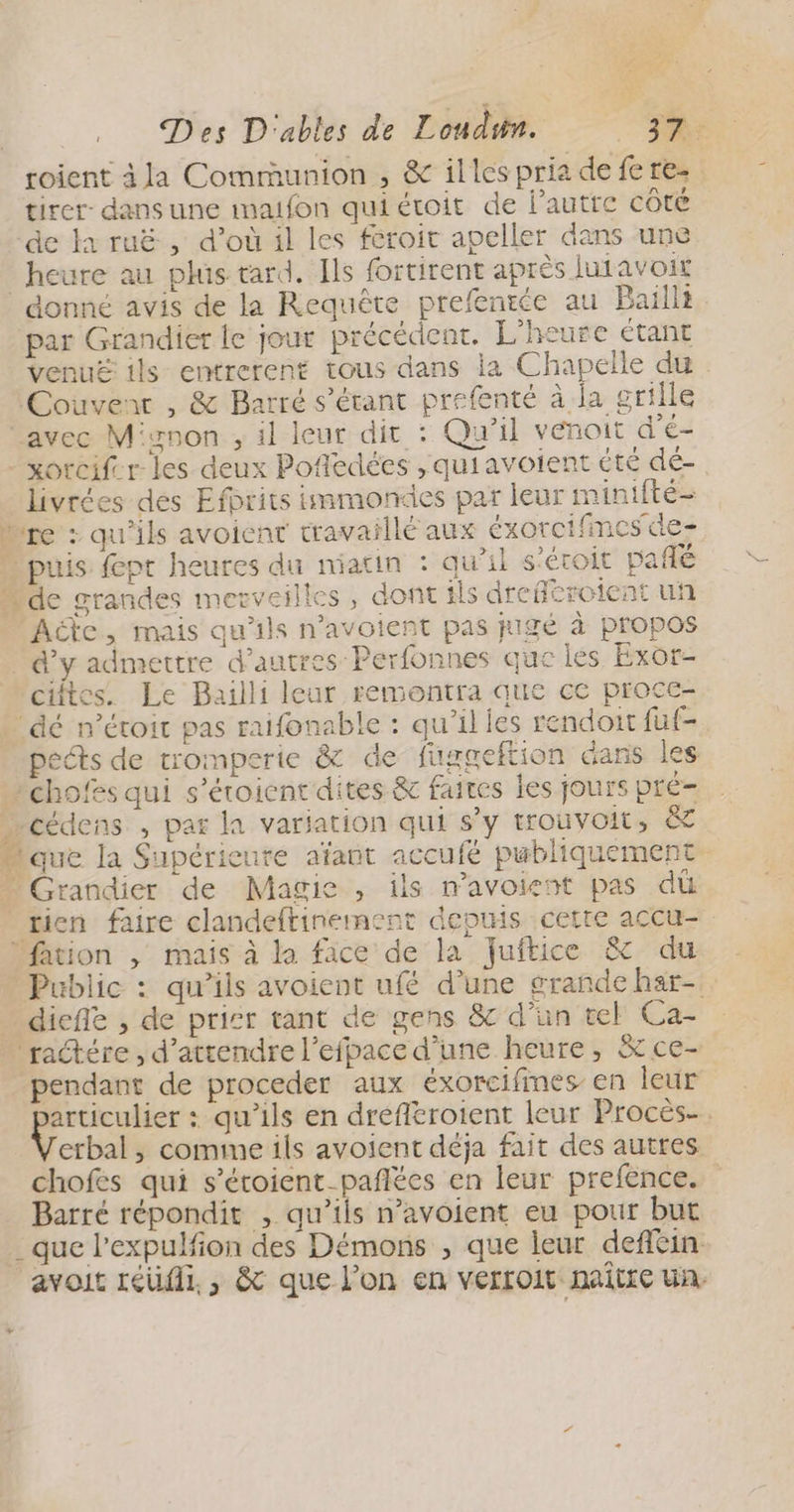 Ze à Des D'ables de Loudun. LE roient àla Communion , &amp; illes pria de fe re. tirer: dans une imaifon quiétoit de l’autre côté de la ruë , d’où il les feroit apeller dans une heure au plus tard. Ils fortirent après lutavoit donné avis de la Requête prefenie au Bail par Grandier le jour précédenr. L'heure étant venuë ils entrerent tous dans la Chapelle du Couvent , &amp; Barré s'étant prefenté à ja grille avec Mignon , il leur dit : Qu'il vénoit d'é- -xorcifer- les deux Pofedées ,quiavoient été dé- livrées des Efbrits immondes par leur minifté- re : qu'ils avoienr travaillé aux éxorcifmescie- “ puis fpt heures du miatin : qu'il s'éroit pañlé de grandes merveilles, dont ils drcféroient un Acte, mais qu'ils n’avoient pas pigé à propos d'y admettre d’autres Perfonnes que les Exor- cites. Le Bailli leur remontra que ce proce- ‘dé n’étoir pas raifonable : qu’il les rendoit fuf- ects de tromperie &amp; de fuggeftion dans les chofes qui s’éroient dites &amp; faites les jours pré- cédens , par la variation qui s'y trouvoit, &amp; “que la Supérieure aïfant accufé publiquement Grandier de Magie , ils mavoient pas dû rien faire clandeftinement depuis cette accu- Marion , mais à la face de la Juftice &amp; du Public : qu’ils avoient ufé d’une grande har-. diefle , de prisr tant de gens 8c d’un tel Gaz 'raétére , d'attendre l’efpace d’une heure, &amp; ce- pendant de proceder aux éxorcifmes en leur pr : qu'ils en drefleroient leur Procès-. erbal , comme ils avoient déja fait des autres chofes qui s’éroient-pañlées en leur prefence. Barré répondit , qu’ils n’avoient eu pour but _que l’expulfion des Démons , que leur deffein avoit réüfil. , &amp; que l’on en verroit maitre un.