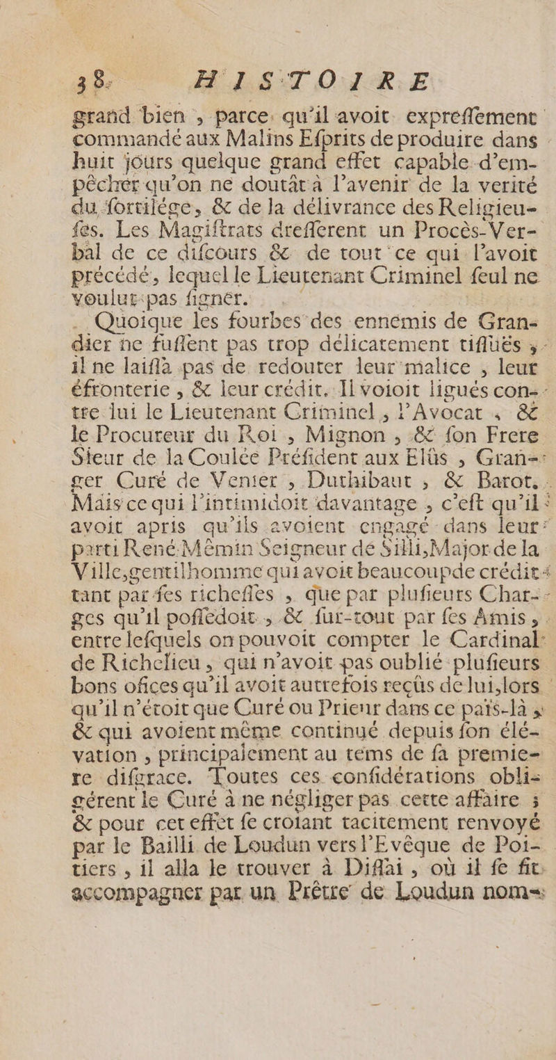 grand bien , parce, qu'il avoit expreflement commandé aux Malins Efbrits de produire dans huit jours quelque grand effet capable d’em- pêchér qu’on ne doutât à l’avenir de la verité du fortilège, & de la délivrance des Religieu- fes. Les Magiftrats dreflerent un Procès-Ver- bal de ce difcours & de tout ce qui l’avoit précédé, lequel le Lieutenant Criminel {eul ne voulut:pas fignér. RE . Quoique les fourbes des ennémis de Gran- dier ne fuflent pas trop délicatement tiflüés ;- il ne laiflà pas de redouter leur malice , leut éfronterie , & leur crédit. Il voioit ligués con-- tre lui le Lieutenant Criminel, l'Avocar 4 & le Procureur du Roi ,; Mignon , & fon Frere Steur de la Coulée Préfident aux Elûs , Gran=: ger Curé de Venter , Duthibaut , & Barot. . Mais ce qui l'intimidoit davantage , c’eft qu’il: avoit apris qu’ils avotent cngagé dans leur’ parti René M min Seigneur dé Sili,Major de la Ville,gentilhomme quiavoit beaucoupde crédit tant par fes richefles , que par plufieurs Char-- ges qu'il pofiédoit., & fur-tout par fes Amis, entre lefquels on pouvoit compter le Cardinal: de Richelieu, qui n’avoit pas oublié plufieurs bons ofices qu’il avoit autrefois reçcüs de lui.lors : qu’il n’étoit que Curé ou Prienr dans ce païs-là & qui avoient même continué depuis fon élé- vation , principaiement au téms de fa premie- re difgrace. Toutes ces confidérations obliz gérent le Curé à ne négliger pas cette affaire 5 & pour cet effet fe crotant tacitement renvoyé par le Bailli de Loudun versl'Evêque de Poi- tiers , il alla le trouver à Diflai, où il fe fit: accompagner par un Prêtre de Loudun nom Ju,