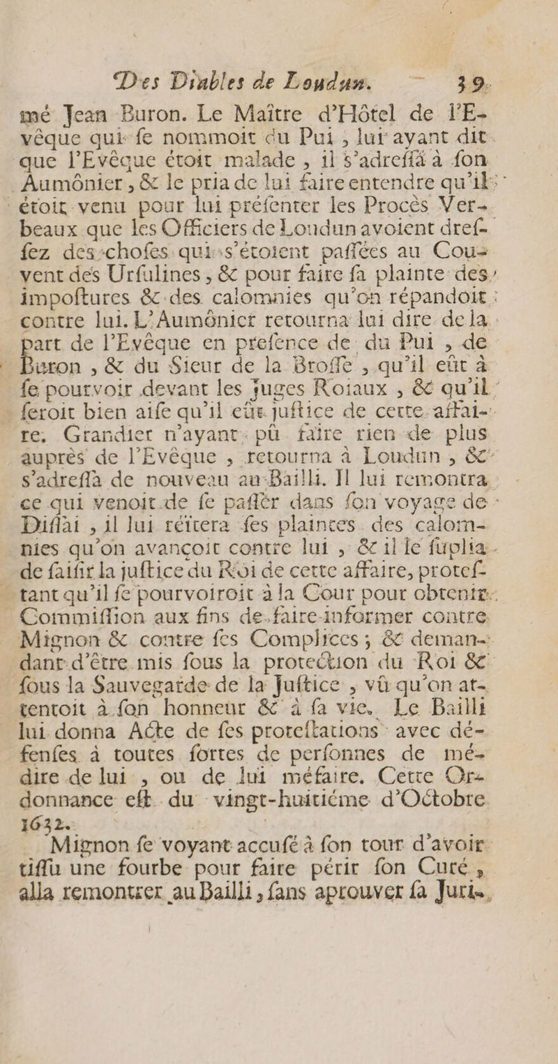 mé Jean Buron. Le Maître d'Hôtel de l'E- que l’Evêaue étoit malade , 1l 5’adreffä à fon étoit venu pour lui préfenter les Procès Ver- fez des-chofes qui:s’étoient pañlées au Cou- vent des Urfulines , &amp; pour faire fa plainte des part de l’Evêque en prefence de du Pui , de uron , &amp; du Sieur de la Broffe , qu’il eût à e re, Grandier n’ayant:pü faire rien de plus “ Diflai , 11 lui réïtera fes plaintes des calom- de faifir la juftice du R61 de certe affaire, protef- Commiflion aux fins de.faire-informer contre. Mignon &amp; contre fes Complices ; &amp; deiman- dant d’être mis fous la protection du Roi &amp; {ous la Sauvegarde de la Juftice ; vü qu'on at- tentoit à fan honneur &amp;° à fa vie. Le Baills lui donna Aéte de fes proreitations avec dé- fenfes à toutes fortes de perfonnes de mé- dire de lui , ou de lui méfaire. Cette Or donnance eft._ du vingt-huitiéme d'Octobre 1632. | tifu une fourbe pour faire périr fon Cuté, alla remontser au Bailli , fans aprouver fa Juri.,