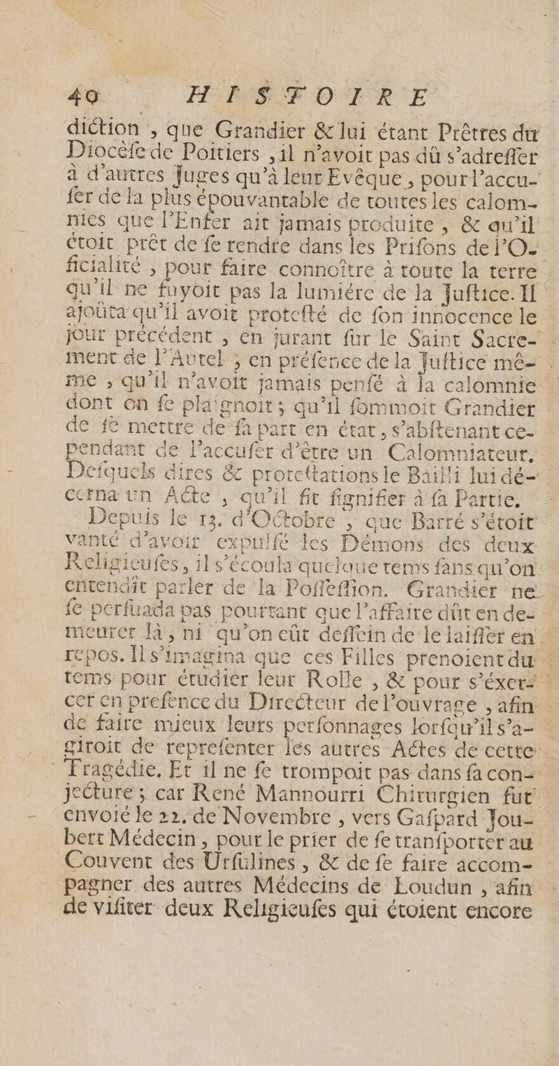 diction , que Grandier &amp;lui étant Prêtres dur Diocèfe de Poitiers ,il n’avoit pas dû s’adrefler à d’autres fuges qu’à leur Evêque, pour l’accu- {er de la plus épouvantable de toutes les calom- niés que l'Enfer ait jamais produite , &amp; aw’il étoit prêt de fe rendre dans les Prifons de l'O. ficialité ; pour faire connoître à toute la terre | qu'il ne fuyoit pas la lumiére de Ja Juftice. I ajoüta qu’il avoit protcfté de fon innocence le jour précédent , en jurant für le Saint Sacre- - ment de l’Autel ; en préfence de la Juftice mê- . me , qu'il n’avoit jamais penfé à la calomnie dont 6h fe plaignoir; qu’il fommoit Grandier de {© mettre de fà part en état, s’abftenant ce- pendant de Paccufer d’être un Calomniateur, Defquels dires &amp; prorcttations le Bailli lui dé- Ccrna un Acte , qu'il ft fignifier à fa Partie. Depuis le 13. d'Octobre ; que Barré s’éroit vante d'avoir expulfé les Démons des deux Religicufes, il s’écoul: quelque tems fans qu’on entendit parler de la Pofféflion. Grandier ne. fe perfuada pas pourtant que l'affaire düt en de meurer [à, ni qu’on eût defftin de le laifler en. repos. Îls’trnagina que ces Filles prenoientdw … tems pour étudier leur Rolle , &amp; pour s’éxer: ! cer en prefénce du Directeur de l'ouvrage , afin . de faire mieux leurs perfonnages lorfawrils’a> giroit de reprefenter les autres Actes de cette … _ Fragédie, Er il ne fe trompait pas dans fa con2 jecture ; car René Mannourri Chirurgien fut. envoie le 22. de Novembre , vers Gafpard Jou- bert Médecin, pour le prier de fe tranfborter au Couvent des Urfülines , &amp; de fe faire accom- pagner des autres Médecins de Eoudun , afin de vifiter deux KReligicufes qui étoient encore