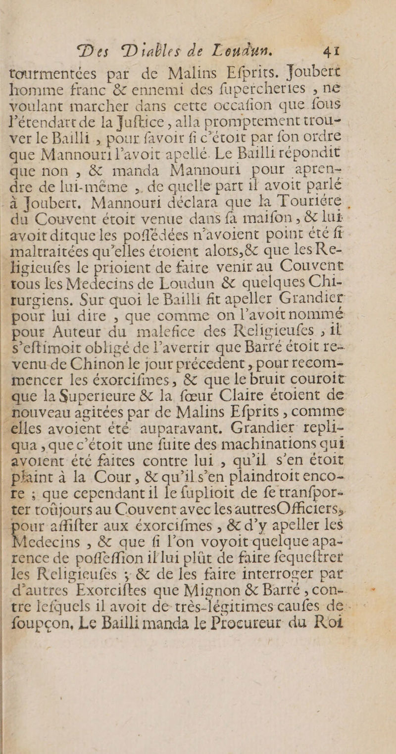 tourmentées par de Malins Efprits. Joubert homime franc &amp; ennemi des fupercheries , ne voulant marcher dans cette occafion que fous Pétendart de la Juftice , alla promptementtrou-. ver le Bailli , pour favoir fi c’étoit par fon ordre que Mannouri l’avoit apelié. Le Baïlli répondit que non , &amp; manda Mannouri pour apren- dre de lui-même ,. de quelle part il avoit parlé _à Joubert. Mannouri déclara que k Touriére _ du Couvent étoit venue dans fa maifon , &amp; lu _avoitditque les poflédées n’avoient point été ff maltraitées qu’elles étoient alors,&amp; que les Re- -Higicufes le prioient de faire venir au Couvent tous les Medecins de Loudun &amp; quelques Chi- rurgiens. Sur quoi le Bailli ft apeller Grandier pour lui dire , que comme on l’avoitnommé pour Auteur du malefice des Religieufes ; 1Ë s’eftimoit obligé de l’averrir que Barré étoit re- venu-de Chinon le jour précedent , pour recom- mencer les éxorcifimes, &amp; que le bruit couroit Que la Superieure &amp; la fœur Claire étoient de nouveau agitées par de Malins Efprits , comme Ælles avoient été auparavant. Grandier repli- qua , que c’étoit une fuite des machinations qui avoient été faites contre lui , qu'il s'en étoit . phint à la Cour, &amp; qu’ils’en plaindroit enco- re ; que cependant il le fuplioit de fe tranfpor- ter toûjours au Couvent avec les autresOficierss. . affifter aux éxorcifmes , &amp; d’y apeller les Acdecins , &amp; que fi l’on voyoit quelque apa- rence de pofleffion if lui plût de faire fequeftrer les Religieufes ; &amp; de les faire interroger paf d’autres Exorciftes que Mignon &amp; Barré , con. tre lefquels il avoit de très-légitimes caufes de. : foupçon, Le Bailli manda le Procureur du Roi