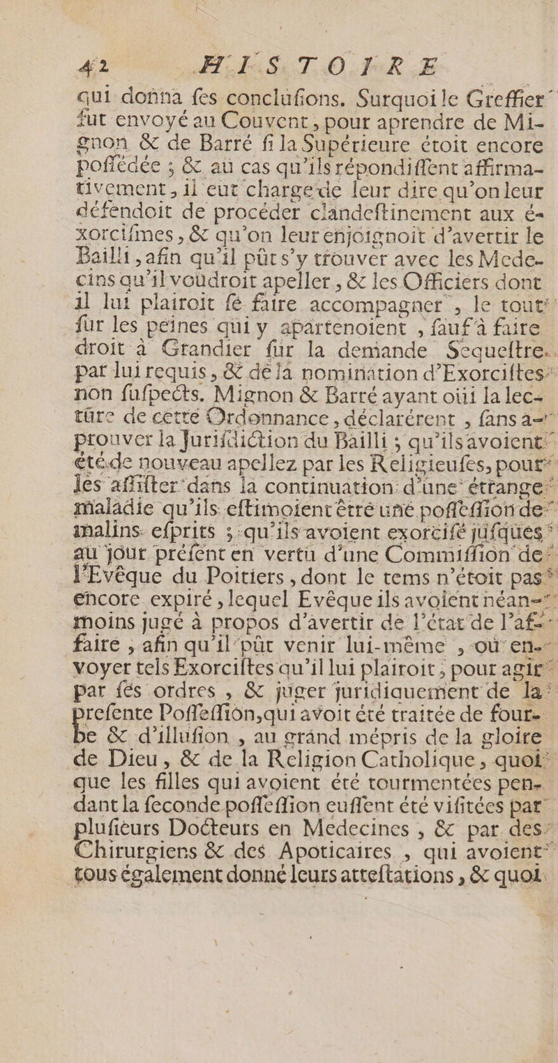 je 42 TA SET O FR LE qui dofna fes conclufions. Surquoi le Greffier” fut envoyé au Couvent, pour aprendre de Mi- gnon &amp; de Barré fi la Supérieure étoit encore poflédée ; &amp;. au cas qu'ils répondiflent affirma- üvement, il eut chargede leur dire qu’onleur déféndoit de procéder clandeftincment aux é- xorcifimes , &amp; qu’on leur enjoignoit d’avertir le Bail ,afin qu'il pûrs'y trouver avec les Mcde- cins qu'il voudroit apeller, &amp; les Officiers dont 1] lui plairoit fe faire accompagner”, le tout: fur les peines qui y apartenoient , fauf à faire droit à Grandier fur la demiande Sequeltre.. par luirequis , &amp; dé la nomination d’Exorciftes: non fufpects. Mignon &amp; Barré ayant oùi la lec- türc de cette Ordonnance, déclarérent , fans a prouver la Jurifdiction du Bailli ; qu’ils avoient” étéde nouveau apellez par les Religieufes, pou£* les affifter ‘dans la continuation: d’une étrange maladie qu'ils eftimoïent êtré uné poñtfion de” malins: efprits ; qu’ils avoient exorcifé jufques ‘ aù jour préfent en vertu d’une Commiffion de” l’Evêque du Poitiers , dont le tems n’étoit pas” encore expiré , lequel Evêqueils avoientnéan= Moins jugé à propos d’avertir de l’état de l’af faire , afin qu'il‘püt venir lui-même , où en. voyer tels Exorciftes qu’il lui plairoit, pour agir”  par fés ordres , &amp; juger juridiquement de la: refente Poffeffiôn,qui avoit été traitée de four. FA &amp; d'illufion , au grând mépris de la gloire de Dieu, &amp; de la Religion Catholique, quot: que les filles qui avoient été tourmentées pen. dant la feconde poffeflion euflent été vifitées par plufièurs Docteurs en Medecines , &amp; par des’ Chirurgiers &amp; des Apoticaires , qui avoient* tous également donné leurs atteftations , &amp; quoi.