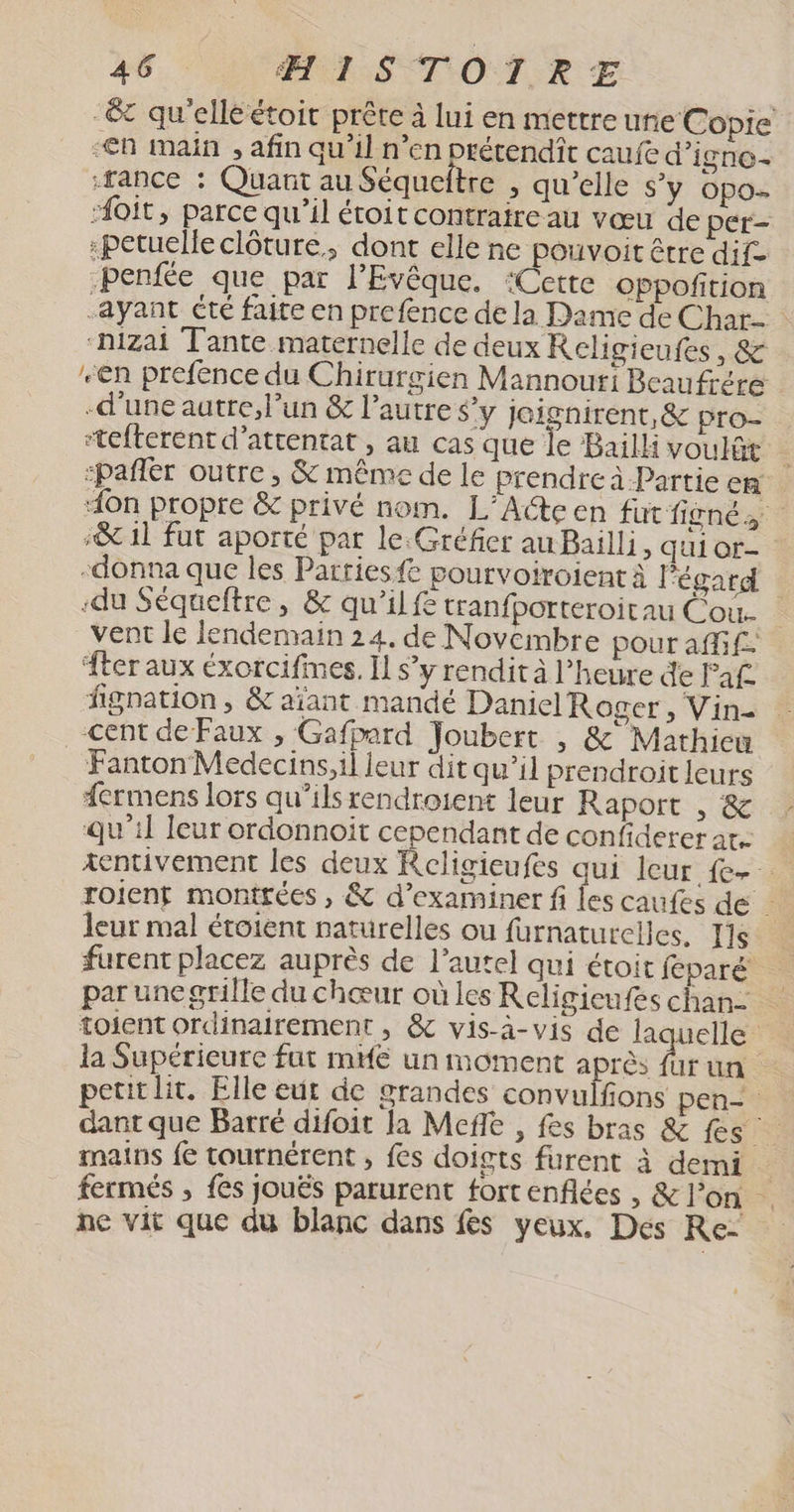 -& qu'elléétoit prête à lui en mettre uñe Copie -€n main , afin qu’il n’en prétendît caufe d'igno- -rance : Quant au Séqueftre , qu’elle s'y opo- ‘#oit, parce qu’il étoit contraire au vœu de per- :petuelle clôture, dont elle ne pouvoit être dif- benfée que par lEvêque. ‘Cette oppofition -ayant été faite en prefence de la Dame de Char “hizai Tante maternelle de deux Religieufes, & en prefence du Chirurgien Mannouri Beaufrére -d’une autre, l’un & l’autre $’y jeignirent, & pro- stefterent d’attentat , au cas que le Bailli voulût : “pañler outre , & même de le prendre à Partie cR “on propre & privé nom. L’Acteen fut fignés ‘& 1l fut aporté par le Gréfier au Bailli, qui or- -donna que les Parriesfe pourvoiroient À Pégard -du Séqueftre, & qu’il tranfborteroitau Cou. vent le lendemain 24, de Novembre pour affif- ter aux éxorcifimes. Il s’y rendit à l'heure de Faf fignation , & aïant mandé Daniel Roger, Vin- cent de Faux , Gafpard Joubert , & Mathiew Fanton Medecins,il leur dit qu’il prendroit leurs dermens lors qu’ils rendroient leur Raport , & qu'il leur ordonnoit cependant de confiderer ar. xentivement les deux ent qui leur {e- roienf montrées , & d'examiner fi les caufes de leur mal étoient naturelles ou furnaturelles. Ils furent placez auprès de l’autel qui étoit féparé par une grille du chœur où les Religicufes chan toient ordinairement , & vis-à-vis de laquelle la Supérieure fut mé un moment qhes Ut un. petit lit. Elle eut de grandes convulfons pen dant que Barré difoit Ja Mefe , fes bras & fes mains fe tournérent , fes doigts furent à demi fermés ; fes Jouës parurent fort enflées , & l’on ne vit que du blanc dans fes yeux. Des Re: