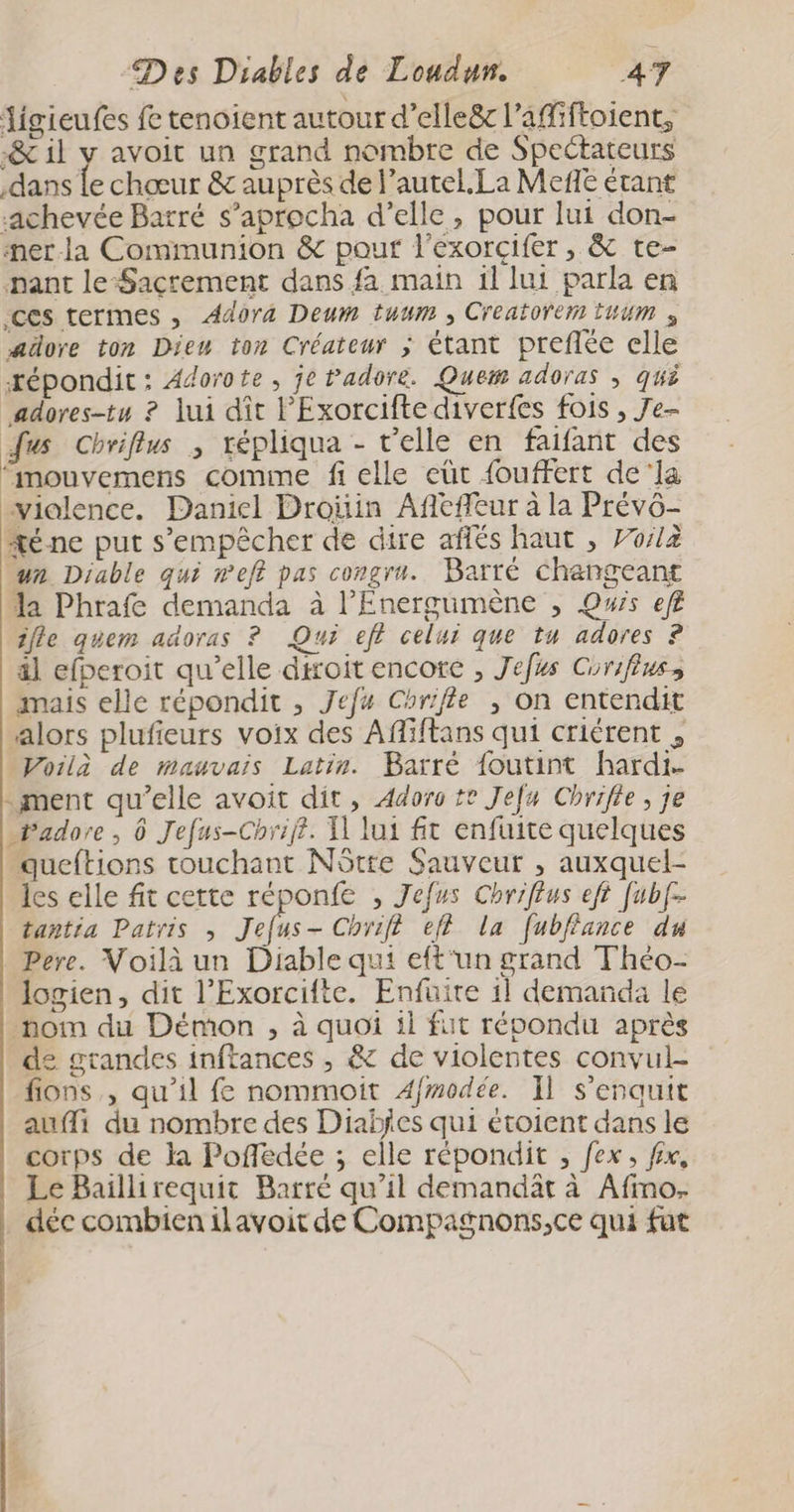 igieufes fe tenoient autour d’elleë&amp; l’affiftoient, -&amp; il y avoit un grand nombre de Spectateurs dans Le chœur &amp; auprès de l’autel.La Meñe étant achevée Batré s’aprocha d’elle, pour lui don- mer-la Communion &amp; pour l'exorcifer, &amp; te- pant le-Sacrement dans fa main il lui parla en ces termes , Adora Deum tuum , Creatorem Hum ; aüore ton Dieu ton Créateur ; étant preflée elle xépondit: Adorote, je Padore. Quem adoras ; qui jadores-tu ? Jui dît l’Exorcifte diverfes fois , Je- Jus Chriflus ; répliqua - r'elle en faifant des “mouvemens comme fi elle eùt fouffert de'la vialence. Daniel Droïin Affeffeur à la Prévo- té ne put s'empêcher de dire aflés haut , 70/2 un Diable qui eff pas congru. Barté changeant la Phraf demanda à lEnergumène , Qwis ef ile quem adoras ? Qui eft celui que tu adores 8 äl efperoit qu’elle droit encore , Jefus Corifiuss mais elle répondit , Jefu Chrifle ; on entendit alors plufieurs voix des Affiftans qui criérent , Voilà de mauvais Latin. Barré foutint hardi- - ment qu’elle avoit dit, Adoro te Jefa Chrifte, je Padore , 0 Jefus-Chriff. 1 lui fit enfuite quelques queftions touchant NStre Sauveur , auxquel- les elle fit cette réponfe , Jefus Chrif£us eft Jubf- tantia Patris , Jehs- Chr ef} la fubfance du Pere. Voilà un Diable qui eft‘un grand Théo- logien, dit l’Exorcifte. Enfuire 11 demanda le nom du Démon , à quoi il fut répondu après de grandes inftances , &amp; de violentes convul- fions , qu'il fe nommoit Afmodée. Il s'enquit aufli du nombre des Diabfes qui étoient dans le corps de la Pofledée ; elle répondit , fex, fix, Le Baillirequit Barré qu’il demandät à Afino- déc combien ilavoit de Compagnons,ce qui fut