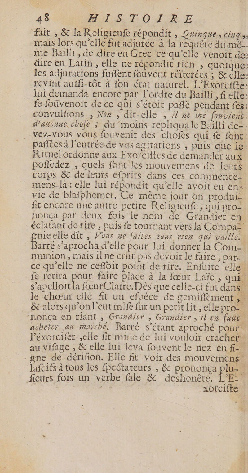 :: MuTLSUT O A 'ËE fait , & la Religieufe répondit , Osinque, DELES Mais lors qu’elle fut adjurée à la requête du me. me Baïlli , de dire en Grec ce qu’elle venoit de: dire en Latin , elle ne répondit rien , quoique: les adjurations fuflent fouvent réïterées ; & elle: revint aufli-tôt à fon état naturel. L’Exorcifte: lui demanda encore par l’ordre du Bailli, fi elle: fe fouvenoit de ce qui s’étoit paflé pendant fes: convulfions , No» , dit-elle , z{ ne me fouvient: d'aucune .chofe ; du moins repliqua le Baïlli de-. vez-vous vous fouvenir des chofes qui fe font: pañlCes à l’entrée.-de vos agitations , puis que le: Rituel ordonne aux Exorciftes de demander aux pofledez , quels font les mouvemens de leurs corps & de leurs efprits dans ces commence- mens-là : elle lui répondit qu’elle avoit eu en- vie de blafphemer. Ce même jour on produi- fit encore une autre petite Religieufe , qui pro nonça par deux fois le nom de Grandier en éclatant de rire , puis fe tournant vers la Compas gnicelle dit , Vous ne faites tous rien qui vaille: Barré s’aprocha d'elle pour lui donner la Com- munion , mais il ne crüt pas devoir le faire , par- ce qu'elle ne cefloit point de rire. Enfüuite elle” fe retira pour faire place à la fœur Laïe , qui. s’apelloit la fœurClaire.Dès que celle-ci fut dans” le chœur elle fit un efpéce de gemiflément & alors qu'on l'eut mife fur un petit lit, elle pro- nonça en tiant , Grardier ; Grandier , il en fauë acheter au imarché, Barté s'étant aproché pour. l'éxorcifer ,elle fit mine de lui vouloir cracher. au vifage , & elle jui leva fouvent le riez en fi -gne de dérifion. Elle ft voir des mouvemens. lafcifs à tous les fpectateurs , & prononça plu- | _ fieurs fois un verbe file & deshonête. L’E- ta sa xofcifte