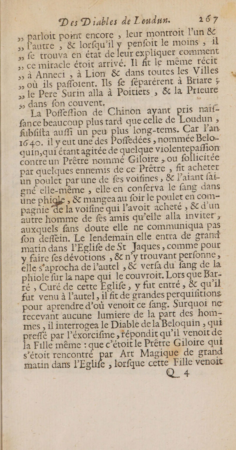 5 Parloït pornt encore >» leur montroit l’un &amp; ,, l'autre , &amp; lorfqu'il penfoit le moins ; il Leu expliquer comment ,, ce miracle étoit arrivé. Il fit le même récit ,, à Anneci , à Lion &amp; dans toutes les Villes , où ils pafloient. Ils fe féparérent à Briare % le Pere Surin alla à Poitiers , &amp; la Prieure dans fon couvent. me Ja Poffeffion de Chinon ayant pris naîf- fance beaucoup plus tard que celle de Loudun ; fubflta auffi un peu plus long-tems. Car Pan. 1640. il yeut une des Poffedées ; nommée Belo- quin,qui étant agitée de quelque violentepafñfion contreun Prêtre nommé Giloire , ou follicitée par quelques ennemis de ce Prêtre , fit acheter un poulet par une de fes voifines , &amp; l’aiant fat- gné elle-même , elle en conférva le fang dans une Phi , &amp; mangea au foir le poulet en com- pagnie ‘de la voifine qui lavoir acheté , &amp; d'un autre homme de fes amis qu’elle alla inviter, auxquels fans doute elle ne communiqua pas fon deflgin. Le lendemain elle entra de gratt matin dans l’Eglife de St Jaques, comme pour Aire fes dévotions , &amp; n’y trouvant perfonne , elle s’aprocha de l'autel , &amp; verfa du fang de la phiole fur la nape qui le couvroit. Lors que Bar- ré , Curé de cette Eglife, y fut entré, &amp; qu'1l fat venu à l'autel, il fit de grandes perquifitions recevant aucune lumiere de la part des hoim- mes , il interrogea le Diable de la Beloquin ; qu£ preflé par l’éxorcifine , fépondit qu’il venoit de la Fille même : que c’étoit le Prêrre Giloire qui s’éroit rencontré par Art Magique de grand matin dans l'Eglife , lorfque cette Fille venoit