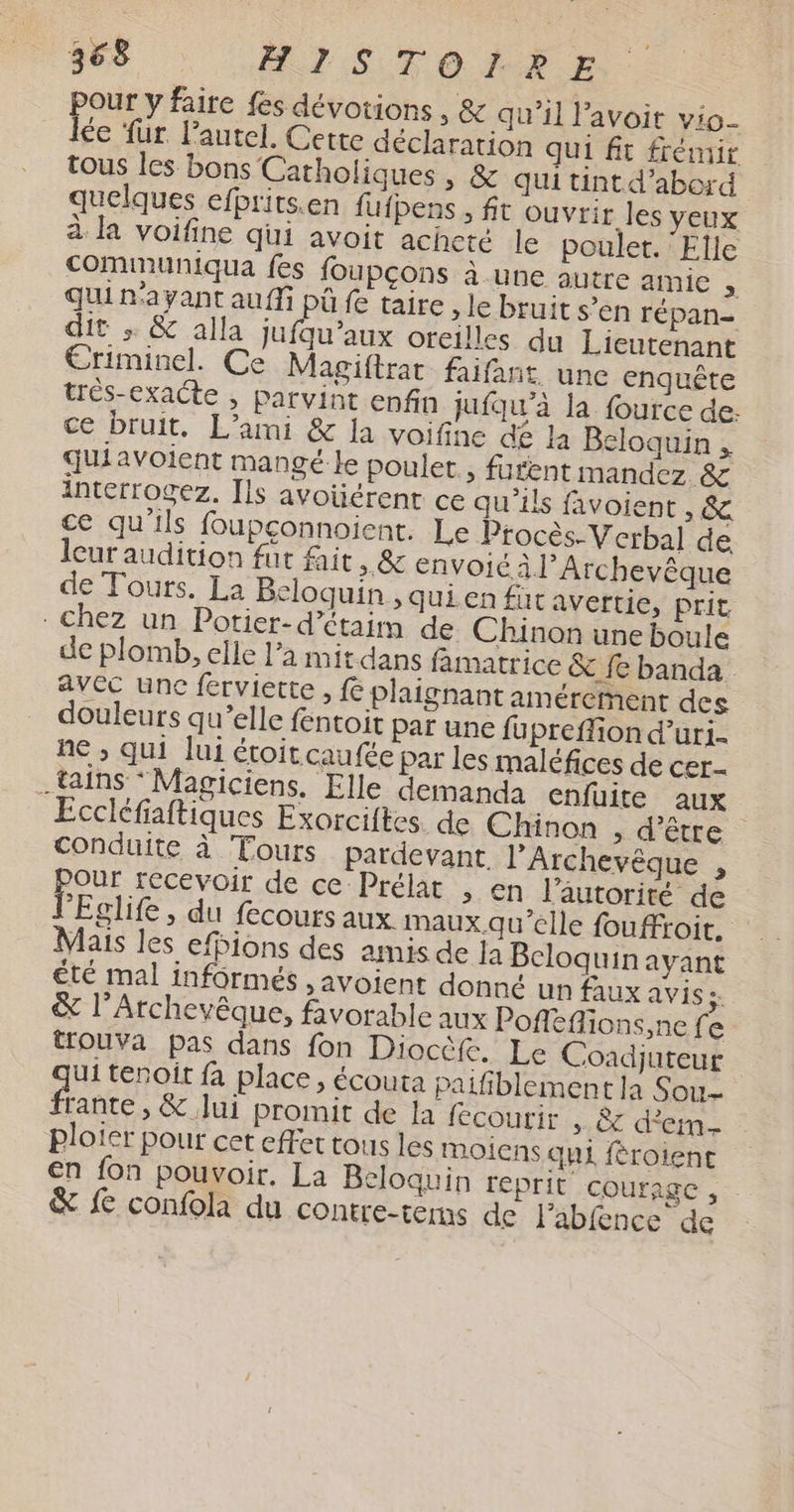 pour y faire fes dévotions , &amp; qu’il l’avoit vio- le für. l'autel. Cette déclararion qui fit frémir tous les bons Catholiques, &amp; qui tint d’abord quelques efbrits.en fufpens , ft ouvrir les YEUX à la voifine qui avoit achete le poulet. ‘Elle communiqua fes foupcons à une autre Mae » qui n'ayant auf pû fe taire > le bruit s’en répan- dit ; &amp; alla jufqu’aux oreilles du Lieutenant Ériminel. Ce Magiftrat faifant une enquête trés-exacte , parvint enfin jufqu'à la fource de: ce bruit. L’ami &amp; la voifine dé la Beloquin , quiavoient mangé le poulet, furent mandez &amp; interrogez. [ls avoüérent ce qu'ils favoient , &amp; ce qu'ils foupçonnoient. Le Procès-Verbal de lcur audition fut fait, &amp; envoié à l’Archevêque de Tours. La Beloquin , quien fut avertie, prit - Chez un Potier-d’étaim de Chinon une boule de plomb, elle l’a mit dans famatrice &amp; fe banda avec une ferviette , fe plaignant amérernent des douleurs qu’elle fentoit par une fu preflion d’uri- ne ; qui lui étoit caufée par les maléfices de cer- .tains *Magiciens. Elle demanda enfuite aux Eccléfiaftiques Exorciftes. de Chinon , d’être conduite à Tours pardevant. l’Archevêèque , Onr recevoir de ce Prélat , en l'autorité de F Eglife , du fecours aux maux qu'elle fouffroit. Mais les efpions des amis de Ja Bcloquin ayant Êté mal informés , avoient donné un faux avis: &amp; l’Archevêque, favorable aux Poffefons,ne fe trouva pas dans fon Dioctfe. Le Coadjuteur ui tenoit fa place, écouta Paifiblement la Sou- Ban. &amp;.Jui promit de la fecourir + &amp; dem ploier pour cet effet tous les moiens qui féroient en fon pouvoir. La Beloquin reprit COUfAgC , &amp; fe confola du contre-terms de l'abfence de