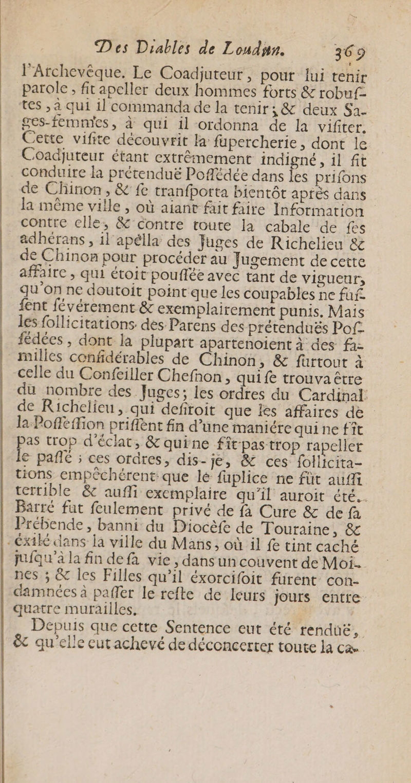 l’Archevêque, Le Coadjuteur, pout lui tenir parole , fit apeller deux hommes forts & robuf- tes , a qui il commanda de la tenir; & deux Sa. ges-femnies, à qui il ordonna de la vifiter. Cette vifite découvrit la fupercherie, dont le Coadjuteur étant extrêmement indigné , il fit conduire la prétenduë Pofédée dans les prifons de Chinon, & fe tranfporta bientôt aprés dans la même ville , où aiant fait faire Information contre elle, & contre toute la cabale de fes adhérans , il apélla des Juges de Richelieu & de Chinon pour procéder au Jugement de cette affaire , qui étoit poufléé avec tant de vigucur, qu'on ne doutoit point que les coupables ne fui. fent févérement & exemplairement punis. Mais les follicitations. des Parens des prétenduës Pof- fédées , dont la plupart apartenoient à des fa: milles confidérables de Chinon, & fürtout à celle du Confeiller Chefñnon ; quife trouva être du nombre des Juges; les ordres du Cardinal: de Richelieu, qui defiroit que les affaires de la Pofféffion priflent fin d’une maniére quine fît as trop d'éclat, & quine fit pas trop rapellet € pañlé ; ces ordres, dis- Je, & ces follicita- tions empêchérent que lé fuplice ne füt aufft tertible & aufli exemplaire qu’il auroit été. Barre fat feulement privé de fa Cure & de fà Prébende, banni du Diocèfe de Touraine, & juiqu’a la fin defa vie, dans un couvent de Moi. nes ; & les Filles qu’il éxorcifoit furent con- damnées à pañer le refte de leurs Jours entre quatre murailles. Depuis que cette Sentence eut été renduë, &t qu'elle eut achevé de déconcerter toute la ca.