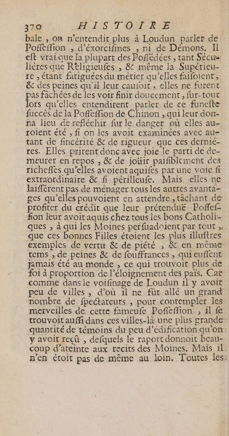 bale , on n'entendit plus à Loudun parler de Pofeflion , d’éxorcifmes , ni de Démons. Il eft vraique la plupart des Poffédées , tant Sécu Héres que Rtligieufes ; & même la Supérieu- re , étant fatiguées du métier qu’elles faifoient, _&c des peines qu'il leur caufoit , elles ne furent pas fâchées de les voir finir doucement, fur-tout lors qu’elles entendirent parler de ce funefte fuccès de la Pofleffion de Chinon , qui leur don- na lieu de refléchir fur le danger où elles au- golent été , fi on les avoit examinées avec au- tant de fincérité & de rigueur. que ces dernié- res. Elles prirent donc avec joie le parti de de- meurer en repos , & de joùir paiñblement des richeffes qu’elles avoient aquifes pat une voic ft extraordinaire & fi périlleufe. Mais elles ne laïfférent pas de ménager tous les autres avanta- ges qu’elles pouvoient en attendre ,tâchant de profiter du crédit que leur prétenduë Poflef- fion leur avoitaquis chez tous les bons Cathoii- ques , à qui les Moines perfuadoient par tout que ces bonnes Filles étoient les plus illuftres exemples de vertu & de piété ; & en même terms ; de peines & de fouffrances , qui euflent jamais été au monde , ce qui trouvoit plus de foi à proportion de l'éloignement des païs. Cat comme dans le voifinage de Loudun il y avoit peu de villes, d’où il ne füt allé un grand nombre de fpectateurs , pour contempler les merveilles de cette fameufe Pofleflion , il fe trouvoit auffi dans ces villes-là une plus grande: quantité de témoins du peu d’édification qu'on: y avoit recû , defquels le raport donnoit beau-: coup d’ateinte aux recits des Moines. Mais il. n'en toit pas de même au loin. Toutes les: