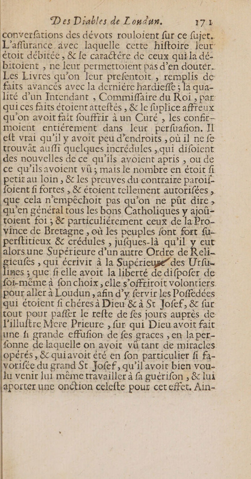 converfations des dévots rouloient fur ce fujet. L’aflurance ävec laquelle cette hiftoire Jeur- étoit débitée , &amp; le caractére de ceux quila dé- bitoient , ne leur permettoient pas d’en douter. Les Livres qu’on {eur prefentoit , remplis de faits avancés avec la derniére hardiefft ; la qua- lité d’un Intendant , Commiffaire du Roi , par qui ces faits étoientatteftés , &amp; le fuplice affreux qu'on avoit fait fouffrir à un Curé , les confir- moient entiérement dans leur perfuafon. Il eft vrai qu'il y avoit peu d’endroits , où il ne fe trouvât aufli quelques incrédules ,qui difoient. des nouvelles de ce qu'ils avoient apris , ou de ce qu'ilsavoient vü; mais le nombre en étoit fi petit au loin , &amp; les preuves du contraire paroil- foient fi fortes , &amp; étoient tellement autorifées ,. que cela n’empêchoit pas qu'on ne püt dire » qu'en général tous les bons Catholiques y ajoû- toient foi ; &amp; particuliérement ceux de la Pro- vince de Bretagne , où les peuples font fort fu- perftitieux &amp; crédules , jufques-là qu’il y eut alorsune Supérieure d’un autre Ordre de Reli- gicufés , qui écrivit à la Supérieuge”des Urfu lines ; que ftelle avoit la liberté de difpofer de {01-même à fon choix, elle s’offtiroit volontiers. pour aller à Loudun , afin d’y fervir les Poffédées qui étoient fi chéres à Dieu &amp; à St Jofef, &amp; fur tout pour pañfer le refte de fes jours auprès de: l'illuftre Mere Prieure , fur qui Dieu avoit fait une fi grande effufion de fes graces , en la per- (fonne de laquelle on avoit vü tant de miracles jopérés , &amp; quiavoit été en fon particulier fi fa- Ivorifée du grand St Yofef, qu’ilavoir bien vou- [lu venir Jui même travailler à fa guérifon , &amp; lui japorter une onction celefte pour cet effet. Ain-