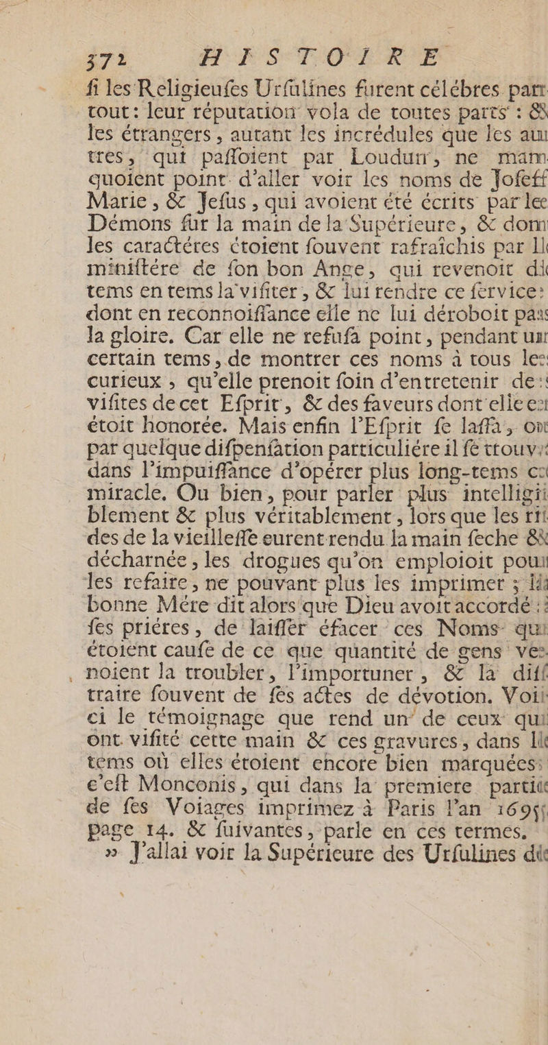 7 ME ST OT E fi les Religieufes Urfulines furent célébres par tout: leur réputation vola de routes parts : &S les étrangers , autant les incrédules que les au tres, qui pañloient par Loudurr, ne mam quoient point d'aller voir les noms de Jofeff Marie , & Jefus , qui avoient été écrits par le Démons für la main de la Supérieure, & dom les caractéres étotent fouvent rafraichis par Il miniftére de {on bon Ange, aui revenoit di tems en terms la vifiter , & lui rendre ce fervice: dont en reconnoiflance elle ne lui déroboit pax la gloire, Car elle ne refufa point, pendant un certain tems,de montrer ces noms à tous le: curieux ; qu’elle prenoit foin d'entretenir de: vifites decet Efprir, & des faveurs dont elice: étoit honorée. Mais enfin l’Efprit fe laffa, on par quelque difpenfation particuliére il fe ttouv dans l’impuiffance d'opérer plus long-tems ca miracle. Ou bien, pour parler plus intelligii bilement & plus véritablement, lors que les rit des de la vieilleffe eurentrendu la main feche & décharnée , les drogues qu’on emploioit pou les refaire, ne pouvant plus les imprimer ; là bonne Mére dit alors que Dieu avoit accordé :: fes priéres, de laiflér éfacer ces Noms qui étoient caufe de ce que quantité de gens ve: , noient la troubler, l’importuner , & là diff traire fouvent de fes actes de dévotion. Voili: ci le témoignage que rend un’ de ceux qui Ont. vifité cette main & ces gravures, dans Il tems où elles étoient encore bien marquées: cet Monconis, qui dans la premiere parti de fes Voiages imprimez à Paris lan 1696 page 14. &C fuivantes , parle en ces termes. » J'allai voir la Supérieure des Urfulines dit