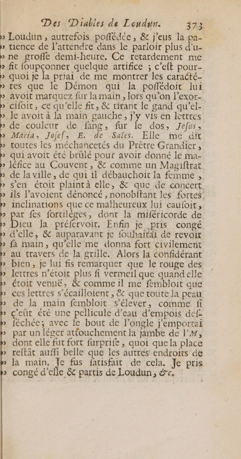 2) tience de l’attendre dans le parloir plus d'u- 2 2 2 2 > 2 2 2 2 2 2 i 2 2 2 2 2 2 2 2 2 2 2 2 2 2 2 2 2 3 vw fit foupconner quelque artifice ; c’eft pour- quoi Je la priai de me montrer les caracté- res que le Démon qui la poñédoit lui avoit marquez fur la main, lors qu’on l’exor- Je avoit à la main gauche, j'y vis en lettres de-couleur de fang, fur le dos, Jefus, Maria, Jofef, E. de Sales. Elle me dit toutes les méchancetés du Prêtre Grandier , qui avoit €té brüié pour avoir donné le ma- léfice au Couvent, &amp; comme un Magiftrat de la ville, de qui il débauchoïit la femme , s'en étoit plaintà elle, &amp; que de concert ils l’avoient dénoncé , noncbftant les fortes, inclinations que ce malheureux lui caufoit ,: ar fes fortilèges, dont la miféricorde de ieu Ja préfervoit. Enfin je pris congé d'elle, &amp; auparavant je fouhaitai de revoir fa main, qu’elle’me donna fort civilement au travers de la grille. Alors la confidérant bien, je lui fis remarquer que le rouge des lettres n’étoit plus fi vermeil que quandelle étoit venué, &amp; comme il me fembloit que ces lettres s’écailloient , &amp; que toute la peau de la main féembloit s'élever, comme fi c'eüt été une pellicule d’eau d’empois déf féchée; avec le bout de l'ongle j’emportai par un léger attouchement la jambe de l’, dont elle fut fort furprife , quoi quela place reftât aufli belle que les autres endroits de la main. Je fus fatisfait de cela. Je pris congé d'elle &amp; partis de Loudun, &amp;e,