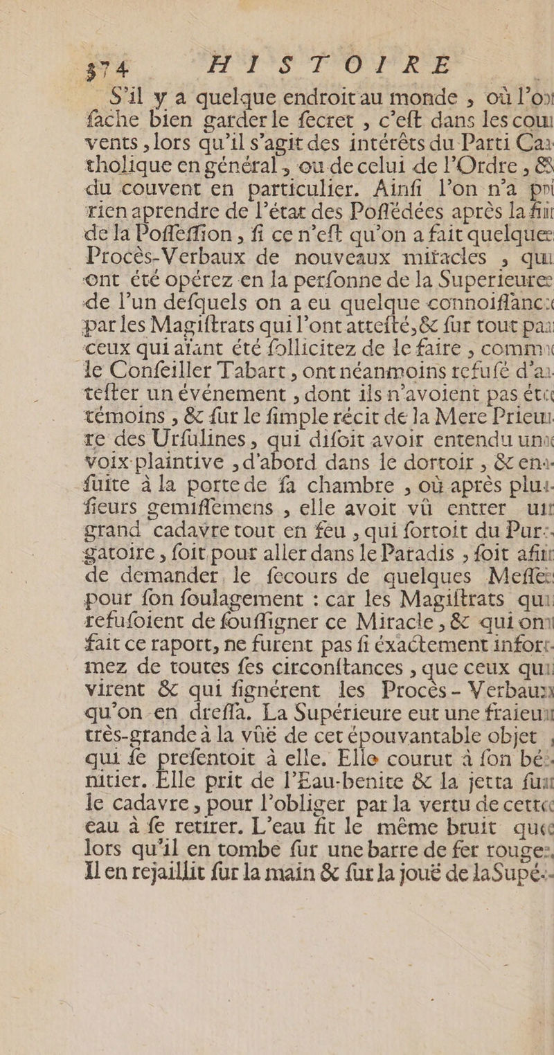 _ S'il y à quelque endroit au monde , où l’o» fache bien garder le fecret , c’eft dans les cou vents , lors qu'il s'agit des intérêts du Parti Ca: tholique en général , ou de celui de l'Ordre, &amp; du couvent en particulier. Ainfi l’on n’a pr rien aprendre de l’état des Poflédées après la fn de Ja Pofféffion , fi ce n’eft qu’on a fait quelque Procès-Verbaux de nouveaux miïacles , qui Ont été opérez en la perfonne de la Superieure de l’un defquels on a eu quelque connoiflanc: par les Magiftrats qui l’ontatteité,&amp; fur tout pai Ceux qui aïant été fHpllicitez de le faire , comm le Confeiller Tabart, ont néanmoins refufé d’ar téfter un événement , dont ils n’avoient pas ét témoins , &amp; {ur Le fimple récit de la Mere Prieus re des Urfüulines, qui difoit avoir entendu unx voix plaintive , d'abord dans Île dortoir , &amp; en fuite à la portede fa chambre , où après plu. fieurs gemiflemens , elle avoit vü entrer uit grand cadavre tout en feu , qui fortoit du Pur: gatoire, foit pour aller dans le Paradis , foit af de demander, le fecours de quelques Meñe: pour fon foulagement : car les Magiitrats qui refufoient de foufligner ce Miracle , &amp; qui om fait ce raport, ne furent pas fi éxactement infort. mez de toutes fes circonftances , que ceux qui: virent &amp; qui fignétent les Procès - Verbaux qu'on en dreffa. La Supérieure eut une fraieun très-grande à la VüE de cet épouvantable objet , qui { prefentoit à elle. Elle courut à fon bé: nitier. Elle prit de l’Eau-benite &amp; la jetta fun le cadavre, pour l’obliger par la vertu de cett« eau à fe retirer. L'eau fit le même bruit que lors qu’il en tombe fur une barre de fer rouge: Il en rejaillit fur la main &amp; fur Ja jouë de laSupé:-