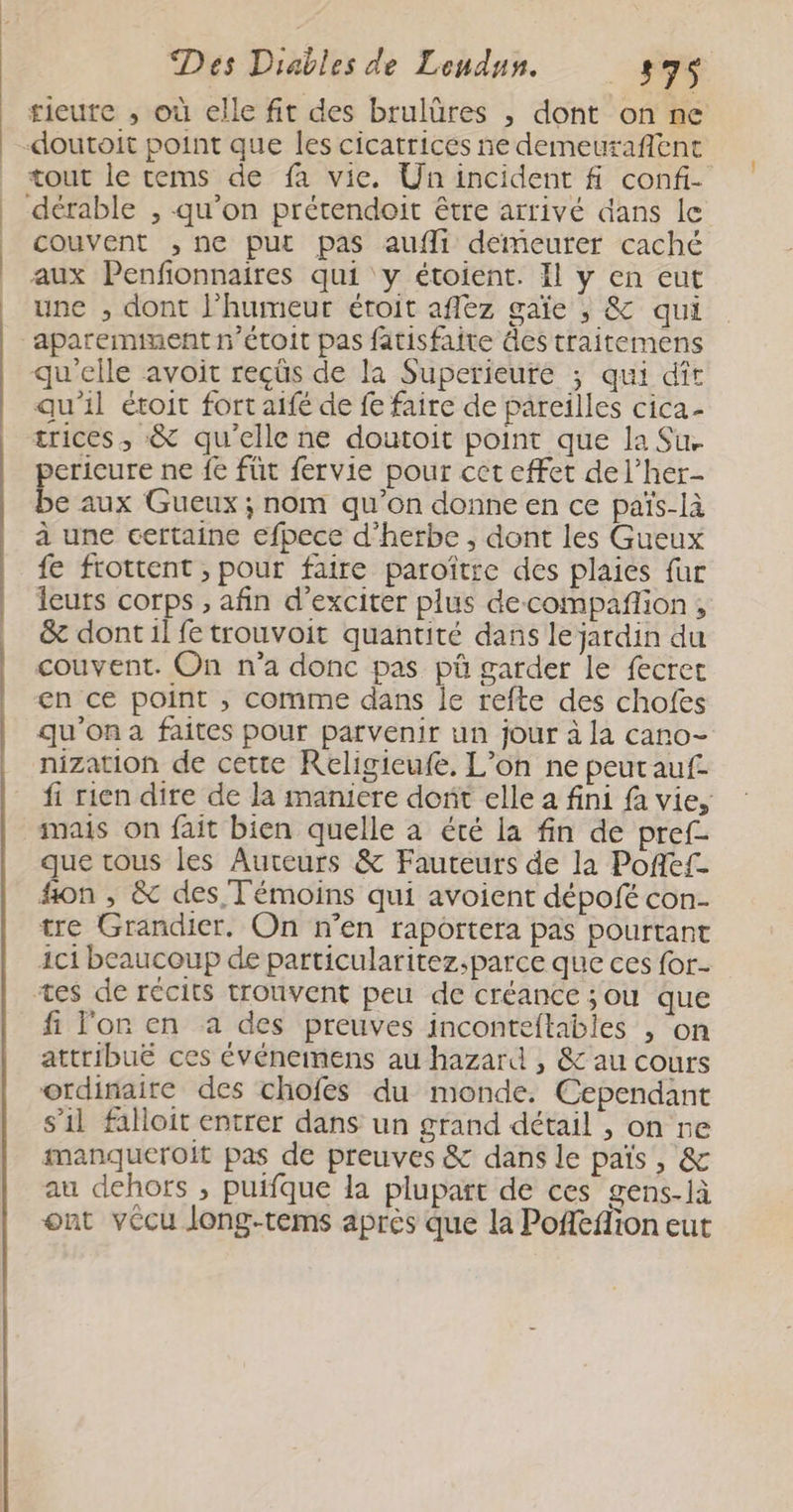 rieute , où elle fit des brulüres , dont on ne tout le tems de fa vie. Un incident fi confi- dérable , qu’on prétendoit être arrivé dans le couvent ,ne put pas aufli demeurer caché aux Penfonnaires qui y étoient. Il y en eut une , dont l'humeur étoit aflez gaïe , &amp; qui qu'elle avoit reçûs de la Superieure ; qui dît qu'il étoit fort aifé de fe faire de pareilles cica- crices , &amp; qu’elle ne doutoit point que la Su. pericure ne fe füt fervie pour cet effet del’her- be aux Gueux ; nom qu’on donne en ce païs-là à une certaine efpece d'herbe , dont les Gueux fe frottent , pour faire paroître des plaies fur leurs corps , afin d’exciter plus decompañlion, &amp; dont il fe trouvoit quantité dans le jardin du couvent. On n’a donc pas pü garder le fecrec en ce point , comme dans le refte des chofes qu'on a faites pour parvenir un jour à la cano- nization de cette Religieufe. L'on ne peut auf. fi rien dire de la maniere dort elle a fini fa vie, mais on fait bien quelle à été la fin de pref- que tous les Auteurs &amp; Fauteurs de la Pofef- hon , &amp; des Témoins qui avoient dépofé con- tre Grandier. On n’en raportera pas pourtant ici beaucoup de particularitez.parce que ces for fi l'or en a des preuves inconteftables , on attribué ces événemens au hazard , &amp; au cours ordinaire des chofes du monde. Cependant s’il faloit entrer dans un grand détail , on re manqueroit pas de preuves &amp; dans le païs, &amp; au dehors , puifque la plupart de ces gens-là ont vécu long-tems après que la Pofefion eut