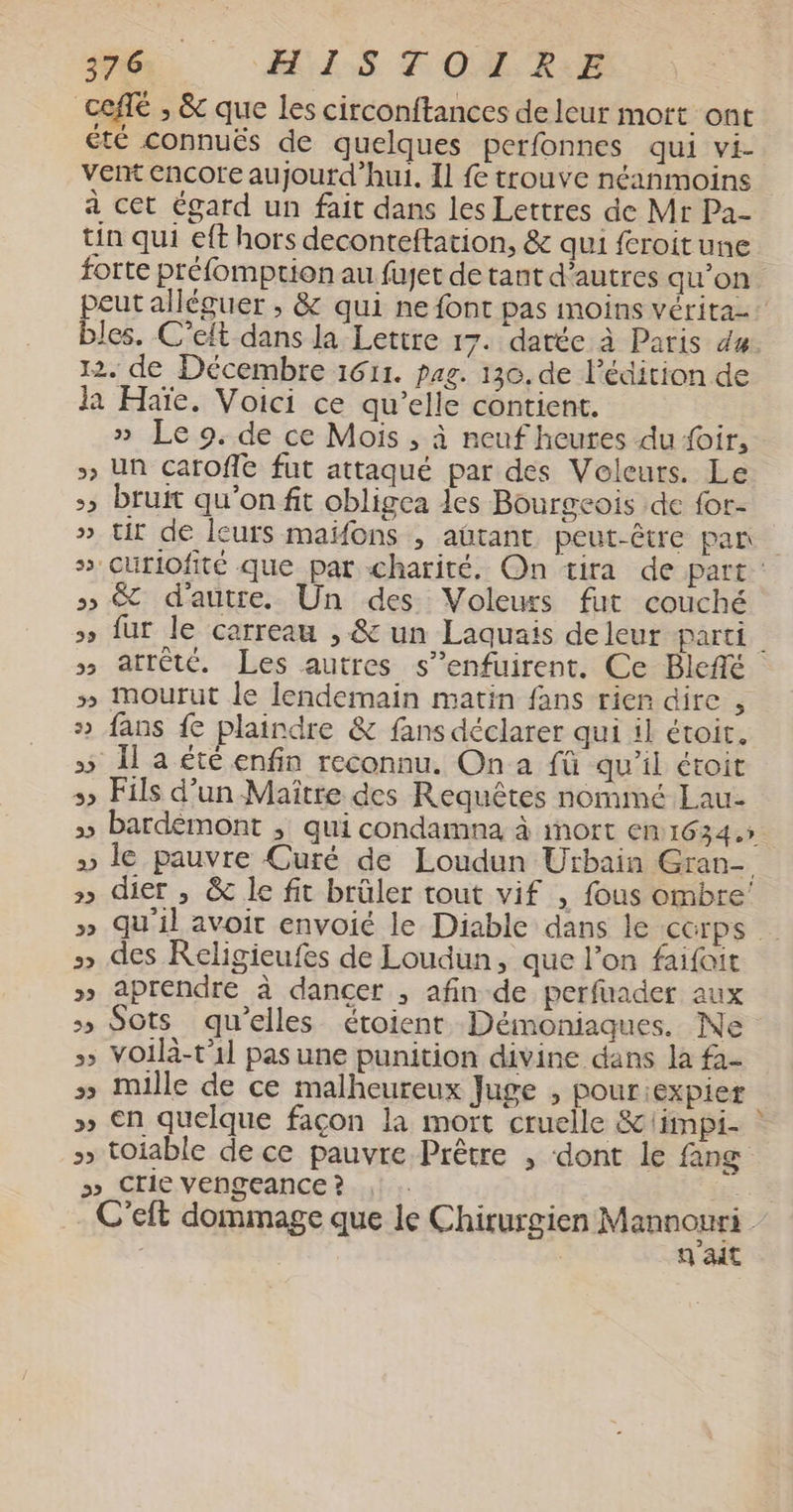 Mn. “HiLS TOMT:E ceflé , &amp; que les circonftances de leur mort ont été connuës de quelques perfonnes qui vi- vent Encore aujourd’hui. 11 fe trouve néanmoins à cet égard un fait dans les Lettres de Mr Pa- tin qui eft hors deconteftation, &amp; qui fcroitune forte préfomprion au fujet de tant d’autres qu’on peut alléguer , &amp; qui ne font pas moins vérita- bles. C’eit dans la Lettre 17. datée à Paris d#. 12. de Décembre 1611. pag. 130. de l’édition de Ja Haïe. Voici ce qu’elle contient. » Le 9. de ce Mois , à neuf heures du ir, >> Un caroffe fut attaqué par des Voleurs. Le >; bruit qu'on fit obligea les Bourgeois de for- » tit de leurs maifons , aûtant peut-être pan + curiofité que part charité, On tira de part: » &amp; d'autre. Un des Voleurs fut couché >» {ur le carreau , &amp; un Laquais de leur parti » arrêté. Les autres s’enfuirent. Ce Blefé 5» Mourut le lendemain matin fans rien dire , » fans fe plaindre &amp; fans déclarer qui il étoit. 5 I a été enfin reconnu. On a fü qu'il étoit 5» Fils d’un Maître des Requêtes nommé Lau- » bardèmont , qui condamna à inort en 1634, » le pauvre Curé de Loudun Urbain Gran- » dier , &amp; le fit brûler tout vif , fous ombre’ » qu'il avoir envoié le Diable dans le corps … » des Religieufes de Loudun, que l’on faifait >» aprendre à dancer , afin de perfuader aux >» SOts qu’elles étoient Démoniaques. Ne 35 VOilà-t’1l pas une punition divine dans la - » mille de ce malheureux Juge , pouriexpier » €n quelque façon la mort cruelle &amp;iimpi- >> toiable de ce pauvre Prêtre , dont le fang > Crie vengeance? , 1 C'eft dommage que le Chirurgien Mannouri - n ait