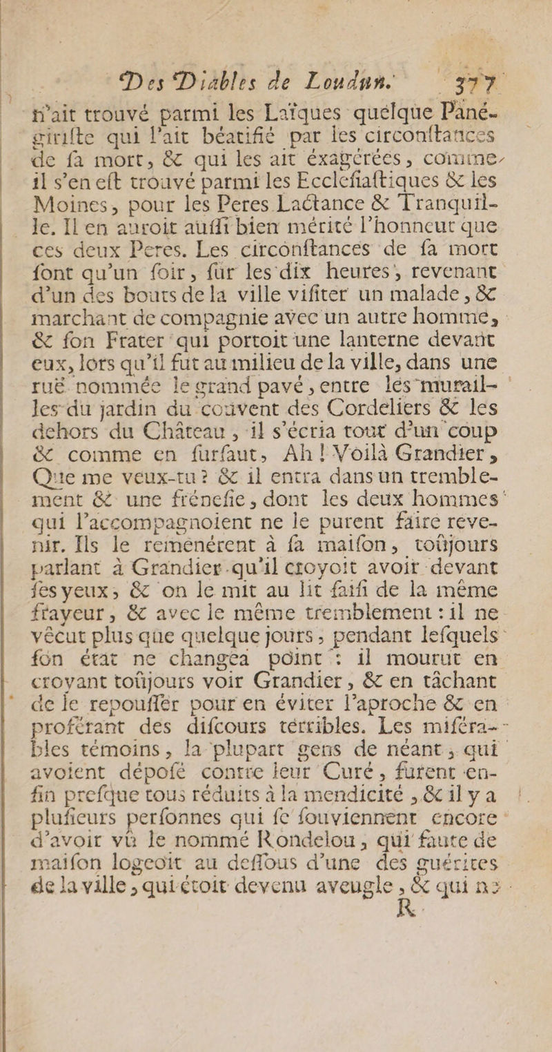 tait trouvé parmi les Laïques quelque Pané- girifte qui l'ait béatifié par les circonftances de fa mort, &amp; qui les ait éxagcréés, comme il s'eneft trouvé parmi les Ecclefiaftiques &amp; les Moines, pour les Peres Laétance &amp; Tranquii- Je. Il en auroit aufli bien mérité l'honneur que ces deux Peres. Les circonftances de fa mort {ont qu’un foir, fur les dix heures, revenant d’un des bouts de la ville vifiter un malade, &amp; marchant de compagnie avec un autre homme, &amp; fon Frater qui portoit une lanterne devañt eux, lots qu’il fut au milieu de la ville, dans une ruë nommée le grand pavé entre lés'murail- les du jardin du couvent des Cordeliers &amp; les dehors du Château , il s’écria tout d’un coup &amp; comme en furfaut, Ah! Voilà Grandier, Que me veux-tu? &amp; 1l entra dans un tremble- ment &amp; une frénefie, dont les deux hommes qui l’accompagnoient ne le purent fäire reve. nir, Ils le remenérent à fa maifon, toüjours parlant à Grandier.qu'il croyoit avoir devant fes yeux, &amp; on le mit au lit faifi de la même frayeur , &amp; avec le même tremblement : il ne vêcut plus que quelque jours, pendant lefquels: fon était ne changea point : il mourut en croyant toüjours voir Grandier, &amp; en tâchant de je repouflér pour en éviter l’aproche &amp; en proférant des difcours térribles. Les miféra-- bles témoins, la plupart gens de néant, qui avoient dépofé contre leur Curé, furent «en- fin prefque tous réduits à la mendicité , &amp;c il y a plufieurs perfonnes qui fe fouviennent encore: d’avoir vi le nommé Rondelou, qui faute de maifon logeoït au deflous d’une des guérites de la ville ;, quiétoit devenu aveugle Fi qui n> -