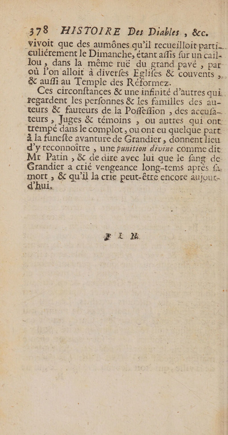 vivoit que des aumônes qu’il recueilloit parti. culiérement le Dimanche, étant afis fur un cail. dou, dans la même ruë du grand pavé , par: où l’on alloit à diverfes Eglifes &amp; couvents 4 &amp; aufliau Temple des Réformez. ; Ces circonftances &amp; une infinité d’autres qui. regardent les perfonnes &amp; les familles des au- teurs &amp; fauteurs de la Poflefion , des accufa-. teurs , Juges &amp; témoins , ou autres qui ont. trempé dans le complot , ou ont eu quelque part. à la funefte avanture de Grandier , donnent lieu d'yreconnoître , une punition divine comme dit: Mr Patin , &amp; de dire avec lui que le fang de. Grandier a crié vengeance long-tems après fa. mot , &amp; qu'il la crie peut-être encore aujour. do. | | |