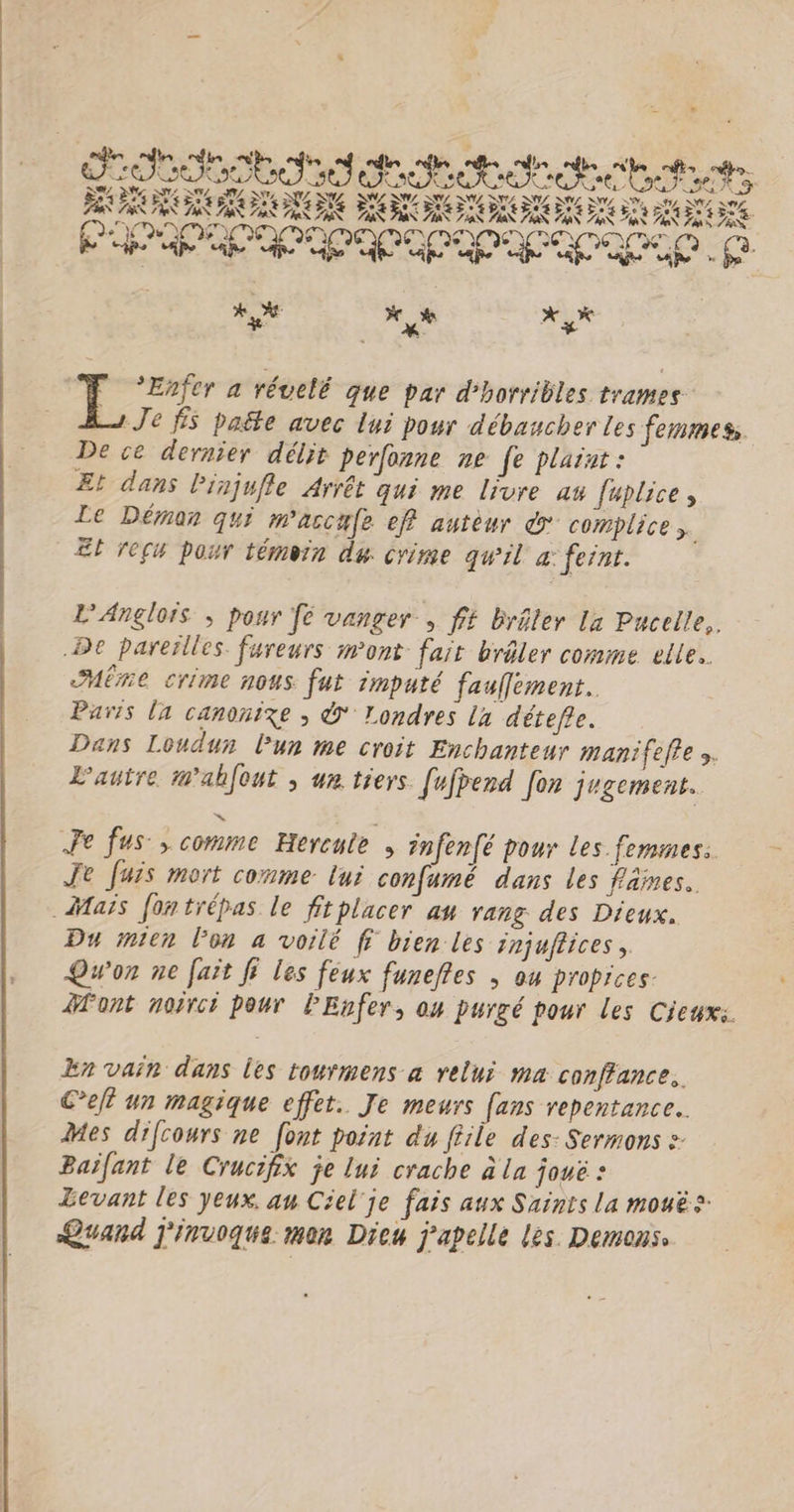 ob deteste SA 2% DNS SZ M NET, LR. SNL NUL SNL NL ESS ROZ NUL SNS Sr I NÉS SN. ER NÉE ET ME PE VAN 2 Wæ À NAS FES TSX 7% ZX 7 7a$ es 7 7 EX Fa A D FN EAN DA EN FN Poe 7 D ES ere pere nee) Lol | x 2 xx NY + L Enfer a révelé que par d'horribles trames Je fS paëte avec lui pour débaucherles femmes De ce dernier délit perfonne ne fe plaint : Et dans Pinjufle Arrêt qui me livre a fuplice , Le Démon qui m'accufe ef autèur © complice ;. EL reçu pour témoin du crime qu'il a: fernt. L'Anglors ; pour fe vanger , ff brêler La Pucelle,. De pareïlles fureurs mont fair brâler comme elle. HËre crime nous fut imputé fauflement. Paris [a canonixe ; Ÿ' Londres la détefre. Dans Londun Pur me croit Enchanteur manifefie ». L'autre Mahfout ; we tiers [ufpend fon jugement. >” > Fe fus, comme Hereute , infenfé pour les femmes. Je fuis mort conme lui confumé dans les faines.. Du mien lon a voilé fi bien les injuflices, Qu'on ne fait fi les feux funeftes ; ou propices. font noirci pour lEnfer, ou purgé pour les Cieux: En vain dans les tourmens à relui ma conffance.. Cet un magique effet. Je meurs (ans repentance.. Mes difcowrs ne [ont point du file des: Sermons » Baïfant le Crucifhix je lui crache à la joué : Levant les yeux. au Ciel'je fais aux Saints la mouës Quand j'invoque mon Dieu j’apelle les. Demons.