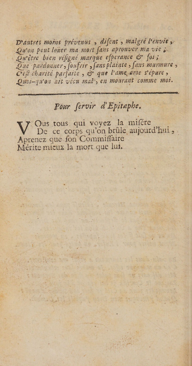 D'attres moins prévenus » difent , malgré Penvie s: Qu'on peut louer #4 mort fans aprouver ma vie 3. _Quwitre bien réfigné marque elpcrance & foi x. Que pardonner, foufrir , fans plainte, [aus murmure ; Cef charité parfaite , à que l’ame.ame s'épure ; Quvi-quor ait vécu mal, en mourant comme mof. Pour [ervir d'Epitaphe. : OQus tous qui voyez la mifére De ce corps qu’on brûle aujourd'hui, : Aprenez que fon Commiflaire Mérite mieux la mort que lui.