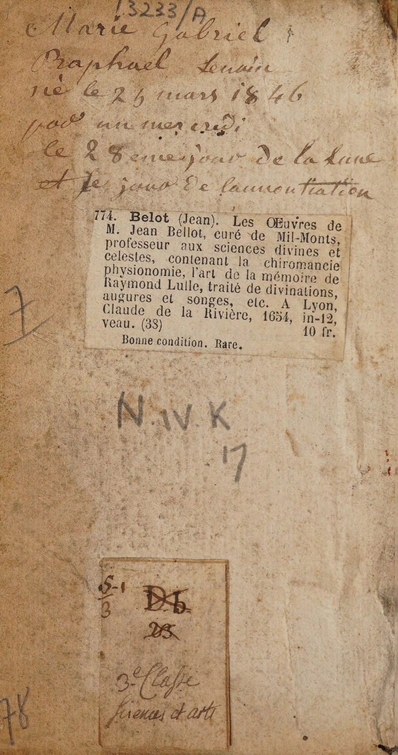 ; ee a OEuvres 4 me Bellot, curé “de Mil-Monts, : professeur aux Sciences divines et. célestes, contenant Ja Aura | physionomie, l’art de la mémoire de | : Raymond Lulle, traité de divinations, l augures el songes, elec. A Lyon, | Claude de la Rivière, 1654, veau. (38) Bonne condition. Rare.