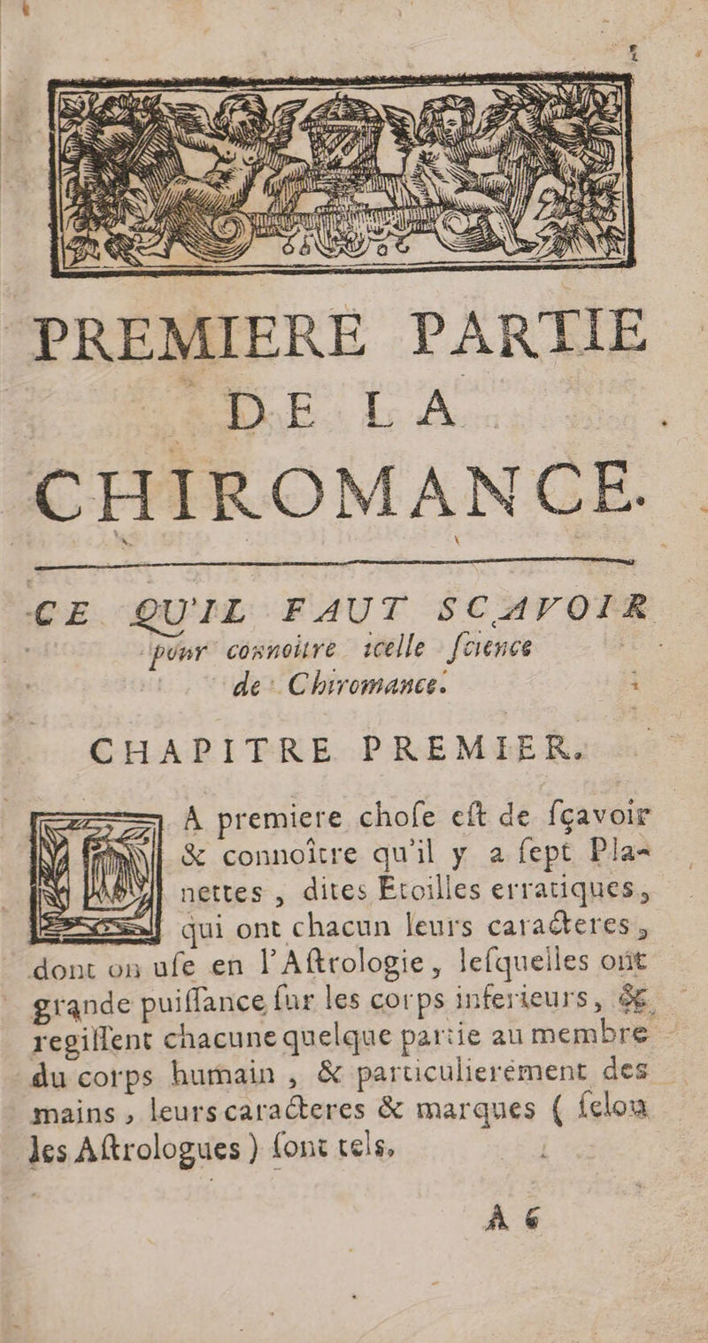 PREMIERE PARTIE LL AADE. LA | CHIROMANCE QE. QUIL FAUT SCAVOIR por connoitre celle [rence “de: Chrromance. i CHAPITRE PREMIER. À premiere chofe eft de fçavoir &amp; connoître qu'il y a fept Pla< ABUI nettes , dites Etoilles erratiques, jf qui ont chacun leurs caracteres, dont on ufe en lAftrologie, lefquelles ont grande puiffance fur les corps inferieurs, ê€ regillent chacune quelque partie au membre du corps humain , &amp; paruculierément des mains , leurscaraéteres &amp; marques ( felou les Aftrologues } {ont tels, À 6