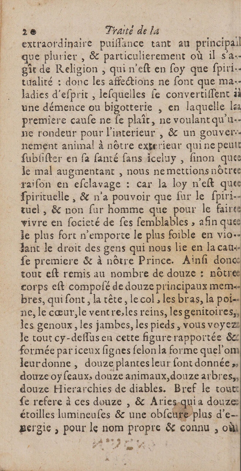 extraordinaire puiffance tant au principail que plurier , & particulisrement où 1l sa. tualité : donc les affections ne font que ma-- ladies d'efprit , lefquelles fe convertiffent aà premiere caufe ne fe plaît, ne voulantqu'u.- ne rondeur pour l'interieur , & un gouver- nement animal à nôtre exferieur quine peut > + e ÿ À “ \ * fublfter en fa fanté fans iceluy , finon quee le mal augmentant , nous nemettions nôtres fpirituelle , & n’a pouvoir que fur le fpiri- tuel , & non far homme que pour le faire vivre en focieté de fes femblables ; afin ques le plus fort n'emporte le plus foible en vio- ant le droit des gens qui nous lie en la cat fe premiere & à nôtre Prince. Aïnfñ don tout eft remis au nombre de douze : notre bres, qui font, la tête, le col , les bras, la poi-. ne, le cœur,le ventre,les reins, lesgenitoires,, les genoux, les jambes, les pieds , vous voyezz le tout cy-deflusen cette figurerapportée &z formée par iceux fignes felon la forme quel'om leurdonne, douze plantes leur font donnée », douze oyfeaux; douze animaux, douze arbres,, douze Hierarchies de diables. Bref le toutt fe refere à ces douze , & Ariesquia douze étoilles lamineufes & une obfcufeplus d’e- pergie , pour le nom propre & connu , oùl Ce $+ « + € Mr Æ ‘ A “am “<- #. C3
